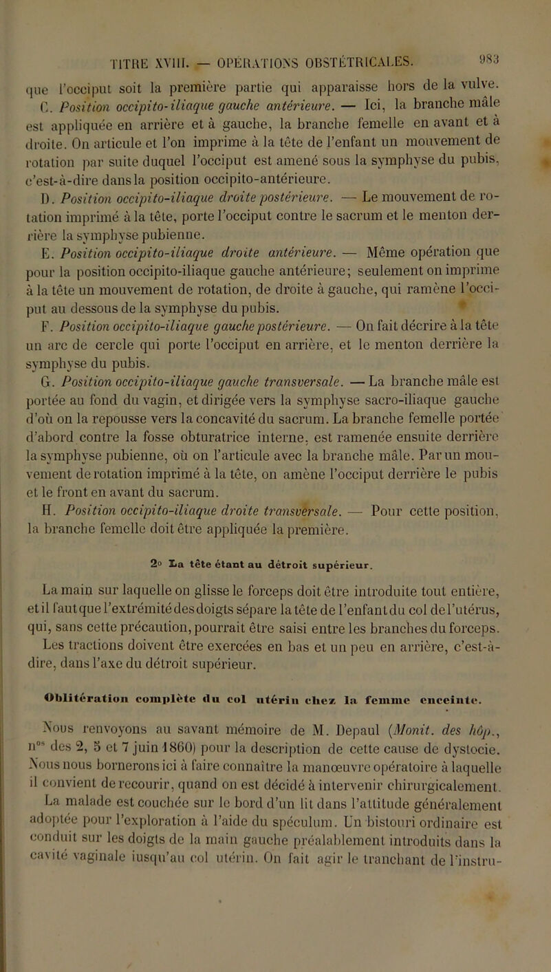 que l’occiput soit la première partie qui apparaisse hors de la vulve. C. Position occipito-iliaque gauche antérieure. — Ici, la branche male est appliquée en arrière et à gauche, la branche femelle en avant et a droite. On articule et l’on imprime à la tête de l’enfant un mouvement de rotation par suite duquel l’occiput est amené sous la symphyse du pubis, c’est-à-dire dans la position occipito-antérieure. D. Position occipito-iliaque droite postérieure. — Le mouvement de ro- tation imprimé à la tête, porte l’occiput contre le sacrum et le menton der- rière la symphyse pubienne. E. Position occipito-iliaque droite antérieure. — Même opération que pour la position occipito-iliaque gauche antérieure; seulement on imprime à la tête un mouvement de rotation, de droite à gauche, qui ramène l’occi- put au dessous de la symphyse du pubis. F. Position occipito-iliaque gauche postérieure. — On fait décrire à la tête un arc de cercle qui porte l’occiput en arrière, et le menton derrière la symphyse du pubis. G. Position occipito-iliaque gauche transversale. —La branche mâle est portée au fond du vagin, et dirigée vers la symphyse sacro-iliaque gauche d’où on la repousse vers la concavité du sacrum. La branche femelle portée d’abord contre la fosse obturatrice interne, est ramenée ensuite derrière la symphyse pubienne, où on l’articule avec la branche mâle. Par un mou- vement de rotation imprimé à la tête, on amène l’occiput derrière le pubis et le front en avant du sacrum. H. Position occipito-iliaque droite transversale. — Pour cette position, la branche femelle doit être appliquée la première. 2° X<a tête étant au détroit supérieur. La main sur laquelle on glisse le forceps doit être introduite tout entière, etil fautque l’extrémité des doigts sépare la tête de l’enfantdu col del’utérus, qui, sans cette précaution, pourrait être saisi entre les branches du forceps. Les tractions doivent être exercées en bas et un peu en arrière, c’est-à- dire, dans l’axe du détroit supérieur. Oblitération complète du col utérin chez la femme enceinte. .Nous renvoyons au savant mémoire de M. Depaul {Monit. des hôp., n°' des 2, 5 et 7 juin 1860) pour la description de cette cause de dystocie. Nous nous bornerons ici à faire connaître la manœuvre opératoire à laquelle il convient de recourir, quand on est décidé à intervenir chirurgicalement. La malade est couchée sur le bord d’un lit dans l’attitude généralement adoptée pour l’exploration à l’aide du spéculum. Un bistouri ordinaire est conduit sur les doigts de la main gauche préalablement introduits dans la cavité vaginale jusqu'au col utérin. On fait agir le tranchant de l’instru-