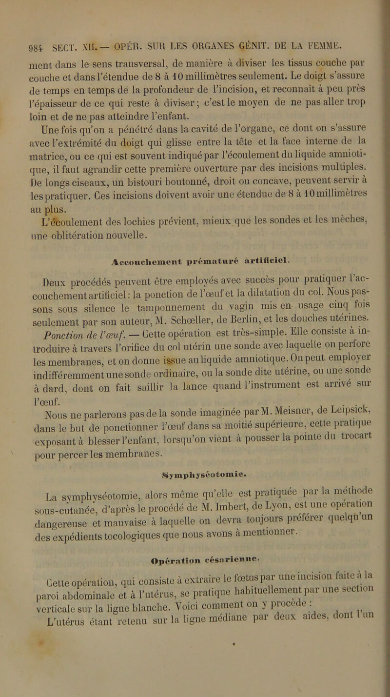 ment dans le sens transversal, de manière à diviser les tissus couche par couche et dans l’étendue de 8 à 10 millimètres seulement. Le doigt s’assure de temps en temps de la profondeur de l’incision, et reconnaît à peu près l’épaisseur de ce qui reste à diviser ; c’est le moyen de ne pas aller trop loin et de ne pas atteindre l’enfant. Une fois qu’on a pénétré dans la cavité de l’organe, ce dont on s’assure avec l’extrémité du doigt qui glisse entre la tête et la face interne de la matrice, ou ce qui est souvent indiqué par l’écoulement du liquide amnioti- que, il faut agrandir cette première ouverture par des incisions multiples. De longs ciseaux, un bistouri boutonné, droit ou concave, peuvent servir à les pratiquer. Ces incisions doivent avoir une étendue de 8 à 10 millimètres au plus. L’écoulement des lochies prévient, mieux que les sondes et les mèches, une oblitération nouvelle. Accouchement prématuré artificiel. Deux procédés peuvent être employés avec succès pour pratiquer l’ac- couchement artificiel : la ponction de l’œuf et la dilatation du col. Nous pas- sons sous silence le tamponnement du vagin mis en usage cinq fois seulement par son auteur, M. Schœller, de Berlin, et les douches utérines. Ponction de l'œuf. — Cette opération est très-simple. Elle consiste à in- troduire à travers l’orifice du col utérin une sonde avec laquelle on perfore les membranes, et on donne issue au liquide amniotique. On peut employer indifféremment une sonde ordinaire, ou la sonde dite utérine, ou une sonde à dard, dont on fait saillir la lance quand l’instrument est arrivé sur l’œuf. . . . Nous ne parlerons pas de la sonde imaginée par M. Meisner, de Leipsick, dans le but de ponctionner l’œuf dans sa moitié supérieure, celle pratique exposant à blesser l’enfant, lorsqu’on vient à pousser la pointe du trocart pour percer les membranes. I Symphyséotomie. La symphyséotomie, alors même qu’elle est pratiquée par la méthode sous-cutanée, d’après le procédé de M. Imbert, de Lyon, est une opération dangereuse et mauvaise à laquelle on devra toujours préférer quelqu un des expédients tocologiques que nous avons a mentionner. Opération césarienne. (jette opération, qui consiste à extraire le fœtus par une incision faite à la paroi abdominale et à l'utérus, se pratique habituellement par une section verticale sur la ligne blanche. Voici comment on } piocu e . L’utérus étant retenu sur la ligne médiane par deux aides, dont 1 un