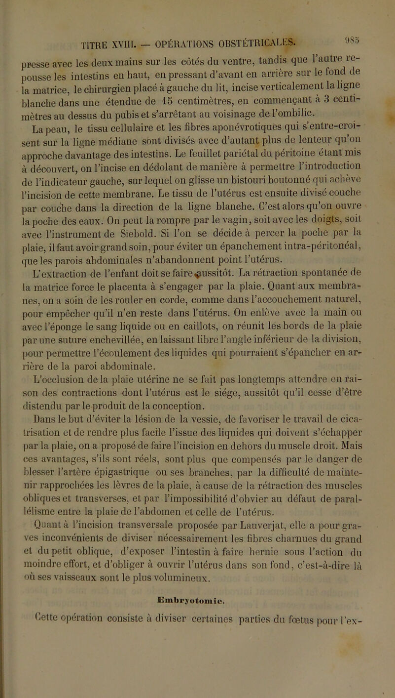 presse avec les deux mains sur les côtés du ventre, tandis que 1 autre re- pousse les intestins en haut, en pressant d’avant en arrière sur le fond de la matrice, le chirurgien placé à gauche du lit, incise verticalement la ligne blanche dans une étendue de 15 centimètres, en commençant à 3 centi- mètres au dessus du pubis et s’arrêtant au voisinage de l’ombilic. La peau, le tissu cellulaire et les fibres aponévrotiques qui s’entre-croi- sent sur la ligne médiane sont divisés avec d’autant plus de lenteur qu’on approche davantage des intestins. Le feuillet pariétal du péritoine étant mis à découvert, on l’incise en dédolant de manière à permettre l’introduction de l’indicateur gauche, sur lequel on glisse un bistouri boutonné qui achève l’incision de cette membrane. Le tissu de l’utérus est ensuite divisé couche par couche dans la direction de la ligne blanche. C’est alors qu’on ouvre la poche des eaux. On peut la rompre par le vagin, soit avec les doigts, soit avec l’instrument de Siebold. Si l’on se décide à percer la poche par la plaie, il faut avoir grand soin, pour éviter un épanchement intra-péritonéal, que les parois abdominales n’abandonnent point l’utérus. L’extraction de l’enfant doit se faire aussitôt. La rétraction spontanée de la matrice force le placenta à s’engager par la plaie. Quant aux membra- nes, on a soin de les rouler en corde, comme dans l’accouchement naturel, pour empêcher qu’il n’en reste dans l’utérus. On enlève avec la main ou avec l’éponge le sang liquide ou en caillots, on réunit les bords de la plaie par une suture enchevillée, en laissant libre l’angle inférieur de la division, pour permettre l’écoulement des liquides qui pourraient s’épancher en ar- rière de la paroi abdominale. L’occlusion delà plaie utérine ne se fait pas longtemps attendre en rai- son des contractions dont l’utérus est le siège, aussitôt qu’il cesse d’être distendu par le produit de la conception. Dans le but d’éviter la lésion de la vessie, de favoriser le travail de cica- trisation et de rendre plus facile l’issue des liquides qui doivent s’échapper par la plaie, on a proposé de faire l’incision en dehors du muscle droit. Mais ces avantages, s’ils sont réels, sont plus que compensés par le danger de blesser l’artère épigastrique ou ses branches, par la difficulté de mainte- nir rapprochées les lèvres de la plaie, à cause de la rétraction des muscles obliques et transverses, et par l’impossibilité d’obvier au défaut de paral- lélisme entre la plaie de l’abdomen et celle de l’utérus. Quanta l’incision transversale proposée par Lauverjat, elle a pour gra- ves inconvénients de diviser nécessairement les fibres charnues du grand et du petit oblique, d’exposer l’intestin à faire hernie sous l’action du moindre effort, et d’obliger à ouvrir l’utérus dans son fond, c’est-à-dire là où ses vaisseaux sont le plus volumineux. Embryotomie. Cette opération consiste à diviser certaines parties du foetus pour l’ex-