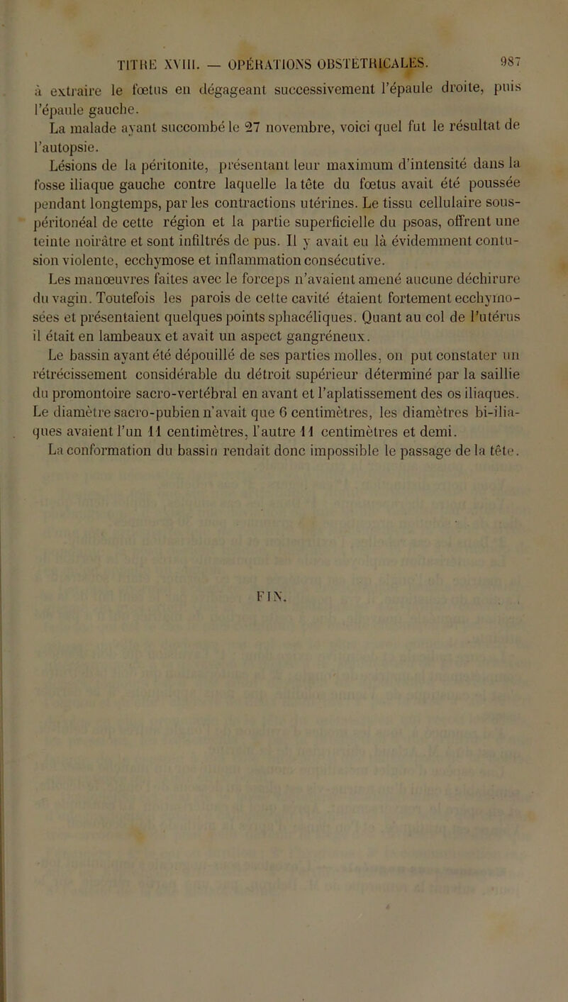 à extraire le fœtus en dégageant successivement l’épaule droite, puis l’épaule gauche. La malade ayant succombé le 27 novembre, voici quel fut le résultat de l’autopsie. Lésions de la péritonite, présentant leur maximum d’intensité dans la fosse iliaque gauche contre laquelle la tête du fœtus avait été poussée pendant longtemps, par les contractions utérines. Le tissu cellulaire sous- péritonéal de cette région et la partie superficielle du psoas, offrent une teinte noirâtre et sont infiltrés de pus. Il y avait eu là évidemment contu- sion violente, ecchymose et inflammation consécutive. Les manœuvres faites avec le forceps n’avaient amené aucune déchirure du vagin. Toutefois les parois de celte cavité étaient fortement ecchyino- sées et présentaient quelques points sphacéliques. Quant au col de l’utérus il était en lambeaux et avait un aspect gangréneux. Le bassin ayant été dépouillé de ses parties molles, on put constater un rétrécissement considérable du détroit supérieur déterminé par la saillie du promontoire sacro-vertébral en avant et l’aplatissement des os iliaques. Le diamètre sacro-pubien n’avait que 6 centimètres, les diamètres bi-ilia- ques avaient l’un 11 centimètres, l’autre 11 centimètres et demi. La conformation du bassin rendait donc impossible le passage de la tête. FIN.