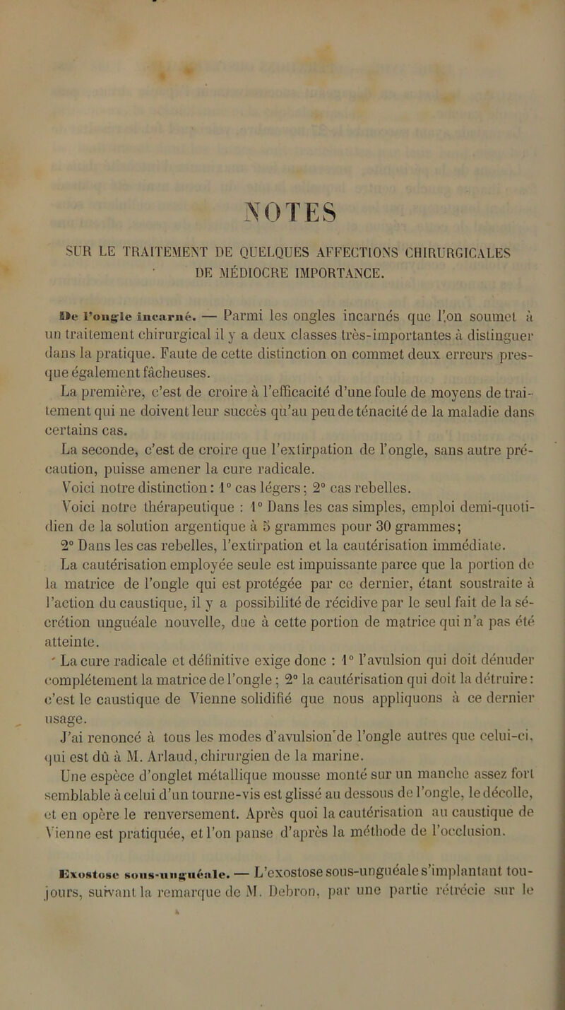 NOTES SUR LE TRAITEMENT DE QUELQUES AFFECTIONS CHIRURGICALES DE MÉDIOCRE IMPORTANCE. s»e l’ongle incarné. — Parmi les ongles incarnés que l’on soumet à un traitement chirurgical il y a deux classes 1res-importantes à distinguer dans la pratique. Faute de cette distinction on commet deux erreurs pres- que également fâcheuses. La première, c’est de croire à l’efficacité d’une foule de moyens de trai- tement qui ne doivent leur succès qu’au peu de ténacité de la maladie dans certains cas. La seconde, c’est de croire que l’extirpation de l’ongle, sans autre pré- caution, puisse amener la cure radicale. Voici notre distinction : 1° cas légers ; 2° cas rebelles. Voici notre thérapeutique : 1° Dans les cas simples, emploi demi-quoti- dien de la solution argentique à 5 grammes pour 30 grammes; 2° Dans les cas rebelles, l’extirpation et la cautérisation immédiate. La cautérisation employée seule est impuissante parce que la portion de la matrice de l’ongle qui est protégée par ce dernier, étant soustraite à l’action du caustique, il y a possibilité de récidive par le seul fait de la sé- crétion unguéale nouvelle, due à cette portion de matrice qui n’a pas été atteinte. ' La cure radicale et définitive exige donc : 1° l’avulsion qui doit dénuder complètement la matrice de l’ongle ; 2° la cautérisation qui doit la détruire : c’est le caustique de Vienne solidifié que nous appliquons à ce dernier usage. J’ai renoncé à tous les modes d’avulsion'de l’ongle autres que celui-ci, qui est dû à M. Arlaud, chirurgien de la marine. Une espèce d’onglet métallique mousse monté sur un manche assez fort semblable à celui d’un tourne-vis est glissé au dessous de l’ongle, le décolle, et en opère le renversement. Après quoi la cautérisation au caustique de Vienne est pratiquée, et l’on panse d’après la méthode de l’occlusion. lüxostosc Koiis-unguèiiitf. — L’exostosesous-ungueales implantant tou- jours, suivant la remarque de M. Debron, par une partie rétrécie sur le