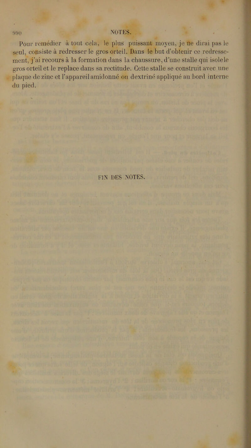 !H)0 Pour remédier à tout cela, le plus puissant moyen, je ne dirai pas le seul, consiste à redresser le gros orteil. Dans le but d’obtenir ce redresse- ment, j’ai recours à la formation dans la chaussure, d’une stalle qui isole le gros orteil et le replace dans sa rectitude. Cette stalle se construit avec une plaque de zinc et l’appareil amidonné ou dextriné appliqué au bord interne du pied. FIN DES NOTES.