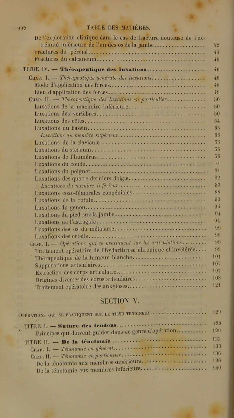 A 992 TABLE DES MATIÈRES. De l’exploration clinique dans le cas de fracture douteuse de l’ex- trémité inférieure de l’un des os de la jambe 42 Fractures du péroné 40 Fractures du calcanéum 40 TITRE IV. — Thérapeutique îles luxations 4ü Chap. I. — Thérapeutique générale des luxations... 40 Mode d'application des forces 48 Lieu d’application des forces 49 Chap. II. — Thérapeutique des luxations en particulier 50 Luxations de la mâchoire inférieure 50 Luxations des vertèbres 50 Luxations des côtes 54 Luxations du bassin 55 Luxations du membre supérieur 55 Luxations de la clavicule 55 Luxations du sternum 56 Luxations de l’humérus 56 Luxations du coude ~t Luxations du poignet 81 Luxations des quatre derniers doigts 82 Luxations du membre inférieur 83 Luxations coxo-fémorales congéniales 88 Luxations de la rotule 93 Luxations du genou 94 Luxations du pied sur la jambe 94 Luxations de l’astragale 94 Luxations des os du métatarse 99 Luxations des orteils 99 Chap. I. — Opérations qui se pratiquent sur les articulations 99 Traitement opératoire de l’hydarthrose chronique et invétérée 99 Thérapeutique de la tumeur blanche 101 Suppurations articulaires 1°' Extraction des corps articulaires 107 Origines diverses des corps articulaires 108 Traitement opératoire des ankylosés 121 SECTION V. Opérations qui se pratiquent sur le tissu tendineux 129 TITRE 1. — Suture îles tendons 1211 Principes qui doivent guider dans ce genre d’opération 129 TITRE II. — De la ténotomie 133 Chap. I. — Ténotomie en général 133 Chap. IL — Ténotomie en particulier 13h De la ténotomie aux membres supérieurs 136 De la ténotomie aux membres inférieuis l-b*