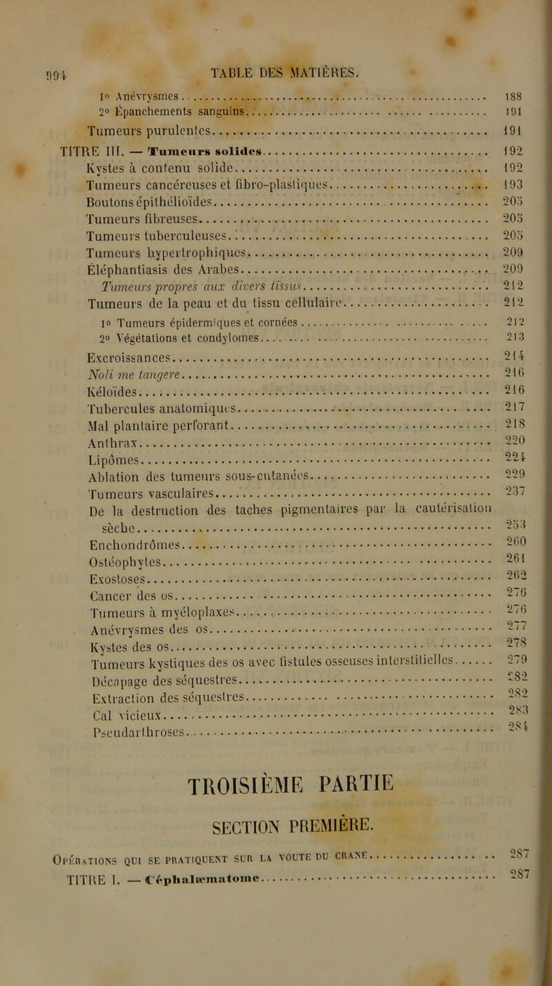 99 S- 1° Anévrysmes 188 2° Epanchements sanguins.. 191 Tumeurs purulentes 191 TITRE III. — Tumeurs solides 192 Kystes à contenu solide 192 Tumeurs cancéreuses et fibro-plàsliques 193 Boutons épithélioïdes 20o Tumeurs fibreuses 203 Tumeurs tuberculeuses. ! 20o Tumeurs hypertrophiques 209 Éléphantiasis des Arabes 209 Tumeurs propres aux divers tissus « 212 Tumeurs de la peau et du tissu cellulaire 212 1» Tumeurs épidermiques et cornées 212 2° Végétations et condylomes... 213 Excroissances 214 Noli me tangere 210 Kéloïdes 216 Tubercules anatomiques - 217 Mal plantaire perforant 21S Anthrax 220 Lipomes 224 Ablation des tumeurs sous-cutanées 229 Tumeurs vasculaires 237 De la destruction des taches pigmentaires par la cautérisation sèche 2ot Enchondrômes 260 Ostéophytes - 261 Exostoses 262 Cancer des os 2*0 Tumeurs à myéloplaxes 2/6 Anévrysmes des os 2// Kystes des os 278 Tumeurs kystiques des os avec fistules osseuses interstitielles 279 Décapage des séquestres 82 Extraction des séquestres 282 Cal vicieux S)Ç* \ Pseudarlhroses TROISIÈME PARTIE SECTION PREMIÈRE. Opérations qui sf. pratiquent sur la voûte du crâne .. 28/ TITRE I. — Céphalœmatome 2S7