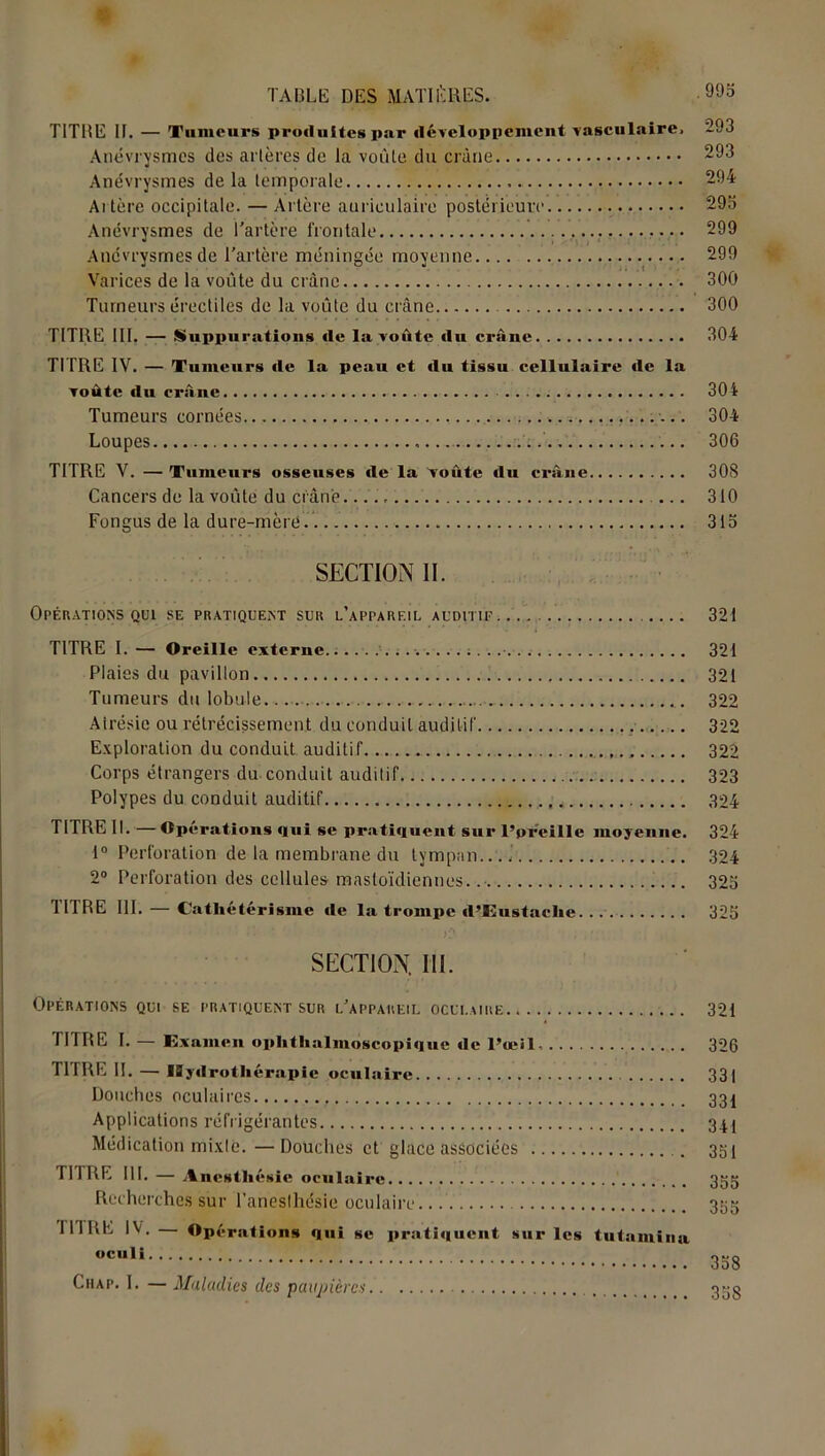TITBE 11. — Tumeurs produites par développement vasculaire. 293 Anévrysmes des artères de la voûte du crâne 293 Anévrysmes delà temporale 294 Artère occipitale. — Artère auriculaire postérieure 295 Anévrysmes de l'artère frontale 299 Anévrysmes de l'artère méningée moyenne 299 Varices de la voûte du crâne 300 Tumeurs érectiles de la voûte du crâne 300 TITRE III. — Suppurations de la voûte du crâne 304 TITRE IV. — Tumeurs de la peau et du tissu cellulaire «le la voûte «lu crâne 304 Tumeurs cornées. 304 Loupes 306 TITRE V. — Tumeurs osseuses «le la Voûte «lu crâne 308 Cancers de la voûte du crâne. 310 Fongus de la dure-mère. 315 SECTION II. Opérations qui se pratiquent sur l’apparf.il auditif.. 321 TITRE I. — Oreille externe....................... 321 Plaies du pavillon 321 Tumeurs du lobule 322 Airésie ou rétrécissement du conduit auditif 322 Exploration du conduit auditif 322 Corps étrangers du conduit auditif 323 Polypes du conduit auditif 324 Tl TRE II. —Operations <|ui se prati«iuent sur l’oreille moyenne. 324 1° Perforation de la membrane du tympan....- 324 2° Perforation des cellules mastoïdiennes. 325 TITRE III. — Cathétérisme «le la trompe «l’Eustaclie 325 SECTION. III. Opérations qui se pratiquent sur l'appareil oculaire 321 TITRE I. — Examen oplithalmoscopi«iue «le l’œil, 326 TITRE IL — Hydrothérapie oculaire 33| Douches oculaires 331 Applications réfrigérantes 341 Médication mixle.—Douches et glace associées 351 TITRE III. — Anestht *sie oculaire 355 Recherches sur l'anesthésie oculaire 355 I11RE IV. Opérations «lui se prati«iuent sur les tutamina WCH,i 358