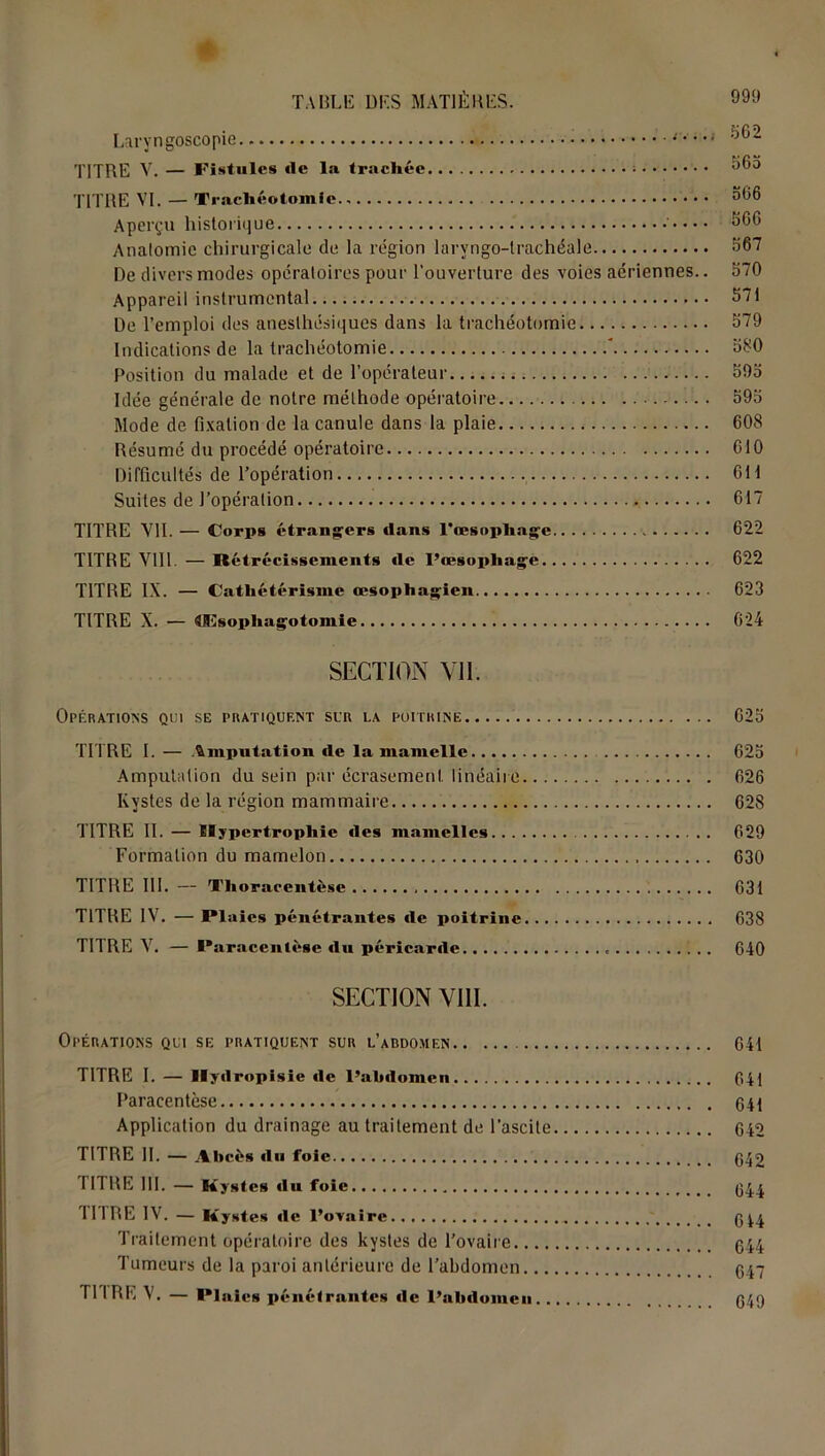 PSG1) ou‘i TITRE V. — Fistules rte la trachée : 565 TITRE VI. — Trachéotomie., 566 Aperçu historique ' 566 Anatomie chirurgicale de la région laryngo-trachéale 567 De divers modes opératoires pour l'ouverture des voies aériennes.. 570 Appareil instrumental 571 De l’emploi des anesthésiques dans la trachéotomie 579 Indications de la trachéotomie ’ 580 Position du malade et de l’opérateur 595 Idée générale de notre méthode opératoire 595 Mode de fixation de la canule dans la plaie 608 Résumé du procédé opératoire 610 Difficultés de l’opération... 611 Suites de l’opération 617 TITRE VII. — Corps étrangers dans l*œsopliage 622 TITRE VIII. — Rétrécissements de l’œsophage 622 TITRE IX. — Cathétérisme œsophagien 623 TITRE X. — Mîsophagotomie 624 SECTION Vil. Opérations qui se pratiquent sur la poitrine 625 TITRE I. — imputation de la mamelle 625 Amputation du sein par écrasement linéaire 626 Kystes de la région mammaire 628 TITRE II. — Hypertrophie des mamelles 629 Formation du mamelon 630 TITRE III. — Tlioracentèse 631 TITRE IV. — Plaies pénétrantes de poitrine 638 TITRE V. — Paracentèse du péricarde 640 SECTION VIII. Opérations qui se pratiquent sur l’abdomen 641 TITRE I. — Hydropisie de l’ahrtomeu 641 Paracentèse 641 Application du drainage au traitement de l’ascite 642 TITRE II. — Abcès du foie 642 TITRE 111. — Kystes du foie 644 Il IRE IV. — Kystes de l’cvaire 644 Traitement opératoire des kystes de l’ovaire 644 Tumeurs de la paroi antérieure de l’abdomen 647 TITRE V. — Plaies pénétrantes de l’ahdomeu 649