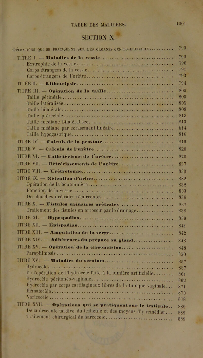 SECTION X. Opérations qui se pratiquent sur les orcanes génito-urinaires 700 TITRE I. — Malailies de la vessie '00 Exstrophie de la vessie 790 Corps étrangers de la vessie 701 Corps étrangers de l'urètre.. 703 TITRE IL — Uithotripsie 794 TITRE 111. — Opération «1e la taille 805 Taille périnéale 805 Taille latéralisée 805 Taille bilatérale 809 Taille prérectale 813 Taille médiane bilatéralisée 813 Taille médiane par écrasement linéaire 814 Taille hypogastrique 816 TITRE IV. — Calculs de la prostate 819 TITRE V. — Calculs de l’urètre 820 TITRE VI. — Cathétérisme de l’urètre 820 TITRE VIL — Rétrécissements de l’urètre 827 TITRE VIII. — Urétrotomie 830 TITRE IX. — Rétention d’urine 832 Opération de la boutonnière 832 Ponction de la vessie 833 Des douches urétrales récurrentes 836 TITRE X. — Fistules urinaires urétrales 837 Traitement des fistules en arrosoir parle drainage 838 TITRE XL— Ilypospadias 839 TITRE XII. — Épispadias 841 TITRE XIII. — Amputation de la verge 842 TIT RE XIV. — Adhérences du prépuce au gland 848 TITRE XV. — Opération de la circoncision 848 Paraphimosis 850 TITRE XVI. — Maladies «lu scrotum 857 Hydrocèle 857 De l’opération de l’hvdrocèle faite à la lumière artificielle 861 Hydrocèle péritonéo-vaginale 862 Hydrocèle par corps cartilagineux libres de la tunique vaginale... 871 Hématocèle 873 Varicocèle 378 TITRE XVII. — Opérations qui se pratiquent sur le testicule.. 889 De la descente tardive du testicule et des moyens d’y remédier... 889 Traitement chirurgical du sarcocèle 889