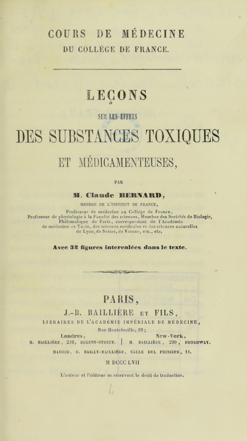 DU COLLÈGE DE FRANCE. LEÇONS O SU!! LES EFFETS PAR II. Claude BERNARD, MEMBRE DE L’INSTITUT DE FRANCE, Professeur de me'decine au Colle'ge de France, Professeur de physiologie à la Faculté des sciences. Membre des Socie'te's de Biologie, Philomatique de Paris, correspondant de l’Académie de médecine de Tuiin, des sciences médicales et des sciences naturelles de Lyon,de Suisse, de Vienne, elc., etc. Avec 3S figures intercalées dans le texte. PARIS, J.-IL BAILLIÈRE et FILS, LIBRAIRES DE L’ACADÉMIE IMPÉRIALE DE MÉDECINE, Rue Hautefeuille, 19 ; Londres, New - York, H. BAILLIÈRE , 219, REGKNT-STRËET. | H. BAILLIÈRE , 290 , BROADWAY, MADRID, C. BAILLY-BAILLIÈRE, CALLE DEL PRINCIPE, It. M DCCC LVII L’auteur et l’éditeur se re'servent le droit de traduction.