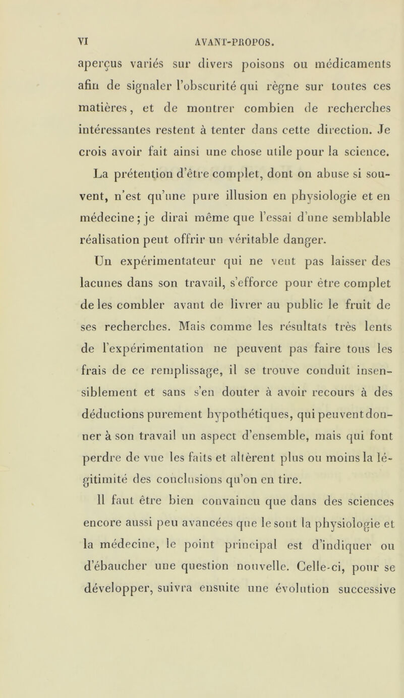 aperçus variés sur divers poisons ou médicaments afin de signaler l’obscurité qui règne sur toutes ces matières, et de montrer combien de recherches intéressantes restent à tenter dans cette direction. Je crois avoir fait ainsi une chose utile pour la science. La prétention d’être complet, dont on abuse si sou- vent, n’est qu’une pure illusion en physiologie et en médecine; je dirai même que l’essai d’une semblable réalisation peut offrir un véritable danger. Un expérimentateur qui ne veut pas laisser des lacunes dans son travail, s’efforce pour être complet de les combler avant de livrer au public le fruit de ses recherches. Mais comme les résultats très lents de l’expérimentation ne peuvent pas faire tous les frais de ce remplissage, il se trouve conduit insen- siblement et sans s’en douter à avoir recours à des déductions purement hypothétiques, qui peuvent don- ner à son travail un aspect d’ensemble, mais qui font perdre de vue les faits et allèrent plus ou moins la lé- gitimité des conclusions qu’on en tire. Il faut être bien convaincu que dans des sciences encore aussi peu avancées que le sont la physiologie et la médecine, le point principal est d’indiquer ou d’ébaucher une question nouvelle. Celle-ci, pour se développer, suivra ensuite une évolution successive