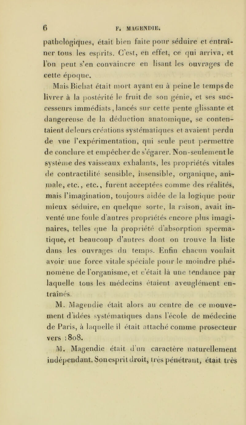 pathologiques, était bien faite pour séduire et entraî- ner tous les esprits. C’est, en effet, ce qui arriva, et l’on peut s’en convaincre en lisant les ouvrages de cette époque. MaisBichat. était mort ayant eu à peine le tempsde livrer à la postérité le fruit de son génie, et ses suc- cesseurs immédiats, lancés sur cette pente glissante et dangereuse de la déduction anatomique, se conten- taient deleurs créations systématiques et avaient perdu de vue l’expérimentation, qui seule peut permettre de conclure et empêcher de s’égarer. Non-seulement le système des vaisseaux exhalants, les propriétés vitales de contractilité sensible, insensible, organique, ani- male, etc., etc., furent acceptées comme des réalités, mais l’imagination, toujours aidée de la logique pour mieux séduire, en quelque sorte, la raison, avait in- venté une foule d’autres propriétés encore plus imagi- naires, telles que la propriété d’absorption sperma- tique, et beaucoup d’autres dont on trouve la liste dans les ouvrages du temps. Enfin chacun voulait avoir une force vitale spéciale pour le moindre phé- nomène de l’organisme, et c’était là une tendance par laquelle tous les médecins étaient aveuglément en- traînés. M. Magendie était alors au centre de ce mouve- ment d’idées systématiques dans l école de médecine de Paris, à laquelle il était attaché comme prosecteur vers ; 808. M. Magendie était d’un caractère naturellement indépendant. Son esprit droit, très pénétrant, était très