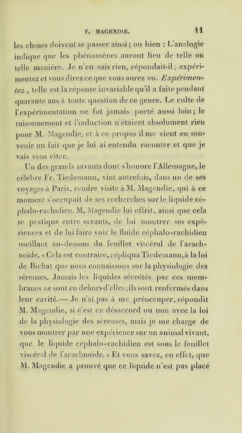 les choses doivent se passer ainsi; on bien : L’analogie indique que les phénomènes auront lieu de telle ou telle manière. Je n’en sais rien, répondait-il ; expéri- mentez et. vous direz ce que vous aurez vu. Expérimen- tez , telle est la réponse invariable qu’il a faite pendant quarante ans à toute question de ce genre. Le culte de l’expérimentation ne fut jamais porté aussi loin; le raisonnement et l’induction n’étaient, absolument rien pour M. Magendie, et à ce propos il me vient en sou- venir un fait que je lui ai entendu raconter et que je vais vous citer. Un des grands savants dont: s’honore l’Allemagne, le célèbre Fr. Tiedemann, vint autrefois, dans un de ses voyages à Paris, rendre visite à M. Magendie, qui à ce moment s’occupait de ses recherches sur le liquide cé- phalo-rachidien. M. Magendie lui offrit, ainsi que cela se pratique entre savants, de lui montrer ses expé- riences et de lui faire voir le fluide céphalo-rachidien oscillant au-dessous du feuillet viscéral de l’arach- noïde. «Cela est contraire, répliqua Tiedemann, à la loi de Bichat que nous connaissons sur la physiologie des séreuses. Jamais les liquides sécrétés par ces mem- branes ne sont en dehors d’elles ; iis sont renfermés dans leur cavité.— Je n’ai pas à me préoccuper, répondit M. Magendie, si c’est en désaccord ou non avec la loi de la physiologie des séreuses, mais je me charge de vous montrer par une expérience sur un animal vivant, que le liquide céphalo-rachidien est. sous le feuillet viscéral de l’arachnoïde. » Et vous savez, en effet, que M. Magendie a prouvé que ce liquide n’est pas placé