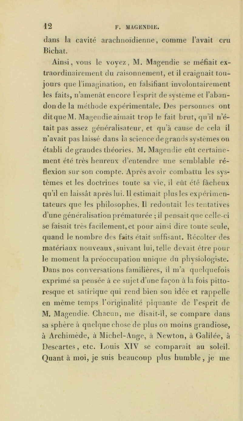 dans la cavité arachnoïdienne, comme l’avait cru Bichat. Ainsi, vous le voyez, M. Magendie se méfiait ex- traordinairement du raisonnement, et il craignait tou- jours que rimagination, en falsifiant involontairement les faits, n’amenât encore 1 esprit de système et l’aban- don de la méthode expérimentale. Des personnes ont ditqueM. Magendie aimait trop le fait brut, qu’il n’é- tait pas assez généralisateur, et qu’à cause de cela il n’avait pas laissé dans la science de grands systèmes ou établi de grandes théories. M. Magendie eût certaine- ment été très heureux d’entendre une semblable ré- flexion sur son compte. Après avoir combattu les sys- tèmes et les doctrines toute sa vie, il eut été fâcheux qu’il en laissât après lui. Il estimait plus les expérimen- tateurs que les philosophes. Il redoutait les tentatives d’une généralisation prématurée ; il pensait que celle-ci se faisait très facilement, et pour ainsi dire toute seule, quand le nombre des faits était suffisant. Récolter des matériaux nouveaux, suivant lui, telle devait être pour le moment la préoccupation unique du physiologiste. Dans nos conversations familières, il m’a quelquefois exprimé sa pensée à ce sujet d’une façon à la fois pitto- resque et satirique qui rend bien son idée et rappelle en même temps l’originalité piquante de l’esprit de M. Magendie. Chacun, me disait-il, se compare dans sa sphère à quelque chose de plus ou moins grandiose, à Archimède, à Michel-Ange, à Newton, à Galilée, à Descartes, etc. Louis XIV se comparait au soleil. Quant à moi, je suis beaucoup plus humble, je me