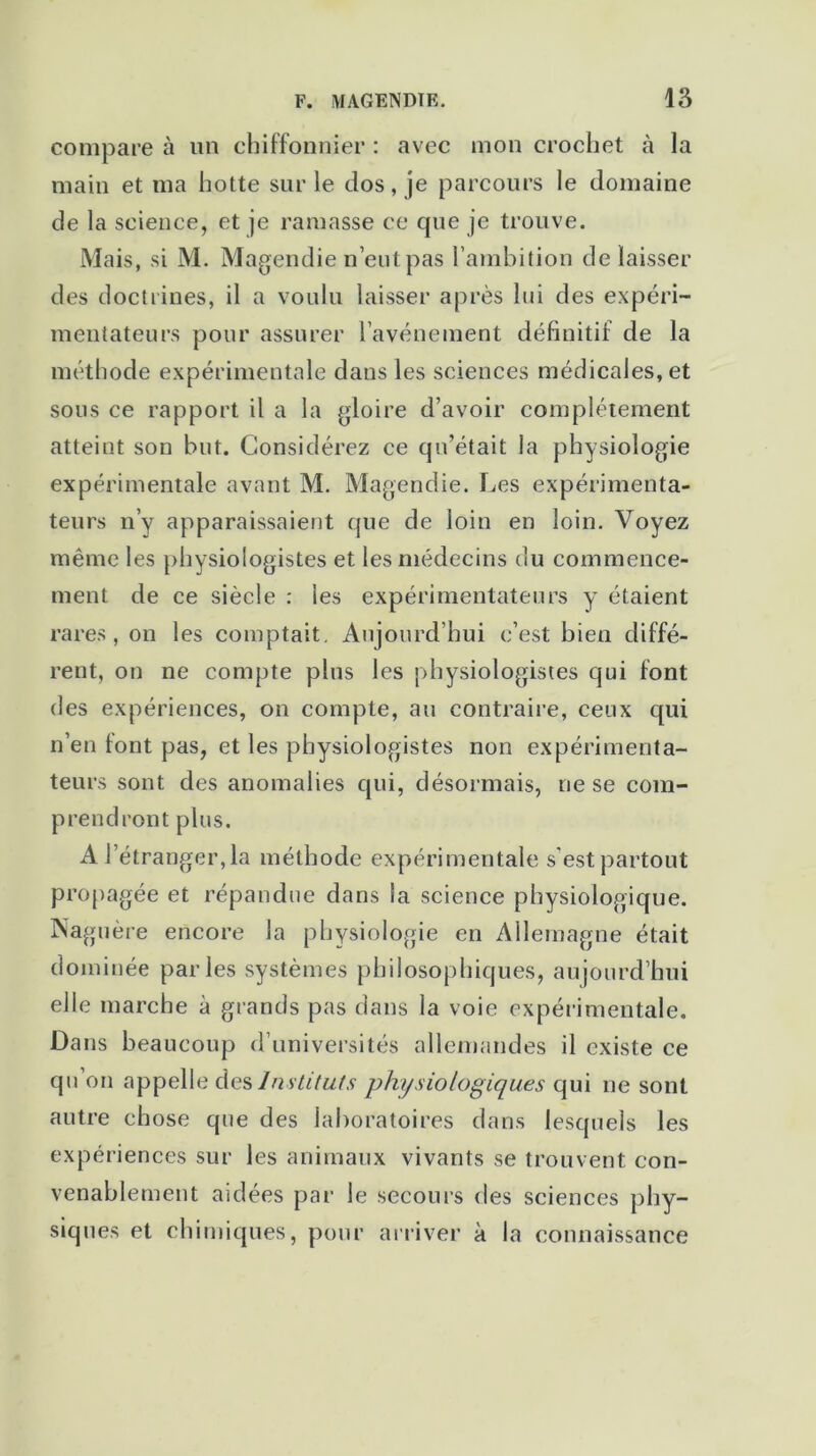 compare à un chiffonnier : avec mon crochet à la main et ma hotte sur le dos, je parcours le domaine de la science, et je ramasse ce que je trouve. Mais, si M. Magendie n’eut pas l’ambition délaisser des doctrines, il a voulu laisser après lui des expéri- mentateurs pour assurer l'avènement définitif de la méthode expérimentale dans les sciences médicales, et sous ce rapport il a la gloire d’avoir complètement atteint son but. Considérez ce qu’était la physiologie expérimentale avant M. Magendie. Les expérimenta- teurs n’y apparaissaient que de loin en loin. Voyez même les physiologistes et les médecins du commence- ment de ce siècle : les expérimentateurs y étaient rares, on les comptait. Aujourd’hui c’est bien diffé- rent, on ne compte plus les physiologistes qui font des expériences, on compte, au contraire, ceux qui n’en font pas, et les physiologistes non expérimenta- teurs sont des anomalies qui, désormais, ne se com- prendront plus. A l’étranger, la méthode expérimentale s’est partout propagée et répandue dans la science physiologique. Naguère encore la physiologie en Allemagne était dominée parles systèmes philosophiques, aujourd’hui elle marche à grands pas dans la voie expérimentale. Dans beaucoup d’universités allemandes il existe ce qu’on appelle des Instituts physiologiques qui ne sont autre chose que des laboratoires dans lesquels les expériences sur les animaux vivants se trouvent con- venablement aidées par le secours des sciences phy- siques et chimiques, pour arriver à la connaissance