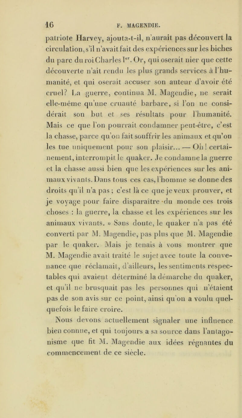 patriote Harvey, ajouta-t-il, n’aurait pas découvert la circulation, s’il n’avait fait des expériences sur les biches du parc du roi Charles 1er. Or, qui oserait nier que cette découverte n’ait rendu les plus grands services à l’hu- manité, et qui oserait accuser son auteur d’avoir été cruel? La guerre, continua M. Magendie, ne serait elle-même qu’une cruauté barbare, si l’on ne consi- dérait son but et ses résultats pour l’humanité. Mais ce que l’on pourrait condamner peut-être, c’est la chasse, parce qu’on fait souffrir les animaux et qu’on les tue uniquement pour son plaisir... — Oh! certai- nement, interrompit le quaker. Je condamne la guerre et la chasse aussi bien que les expériences sur les ani- maux vivants. Dans tous ces cas, l’homme se donne des droits qu’il n’a pas ; c’est là ce que je veux prouver, et je voyage pour faire disparaître -du monde ces trois choses : la guerre, la chasse et les expériences sur les animaux vivants. » Sans doute, le quaker n’a pas été converti par M. Magendie, pas plus que M. Magendie par le quaker. Mais je tenais à vous montrer que M. Magendie avait traité le sujet avec toute la conve- nance que réclamait, d’ailleurs, les sentiments respec- tables qui avaient déterminé la démarche du quaker, et qu’il ne brusquait pas les personnes qui n’étaient pas de son avis sur ce point, ainsi qu’on a voulu quel- quefois le faire croire. INous devons actuellement signaler une influence bien connue, et qui toujours a sa source dans l’antago- nisme que fit M. Magendie aux idées régnantes du commencement de ce siècle.