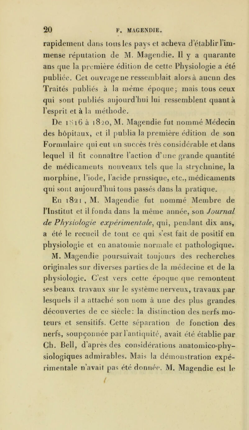 rapidement dans tous les pays et acheva d’établir l’im- mense réputation de M. Magendie. Il y a quarante ans que la première édition de cette Physiologie a été publiée. Cet ouvrage ne ressemblait alorsà aucun des Traités publiés à la même époque; mais tous ceux qui sont publiés aujourd’hui lui ressemblent quant à l’esprit et à la méthode. De 1S16 à 18 >o, M. Magendie fut nommé Médecin des hôpitaux, et il publia la première édition de son Formulaire cpii eut un succès très considérable et dans lequel il Ht connaître l’action d’une grande quantité de médicaments nouveaux tels que la strychnine, la morphine, l’iode, l’acide prussique, etc., médicaments qui sont aujourd’hui tous passés dans la pratique. En 1821, M. Magendie fut nommé Membre de l’Institut et il fonda dans la même année, son Journal de Physiologie expérimentale, qui, pendant dix ans, a été le recueil de tout ce qui s’est fait de positif en physiologie et en anatomie normale et pathologique. M. Ma gendie poursuivait toujours des recherches originales sur diverses parties de la médecine et de la physiologie. C’est vers cette époque que remontent ses beaux travaux sur le système nerveux, travaux par lesquels il a attaché son nom à une des plus grandes découvertes de ce siècle: la distinction des nerfs mo- teurs et sensitifs. Cette séparation de fonction des nerfs, soupçonnée par l'antiquité, avait été établie par Ch. Bell, d’après des considérations anatomico-phy- siologiques admirables. Mais la démonstration expé- rimentale n’avait pas été donnée. M. Magendie est le