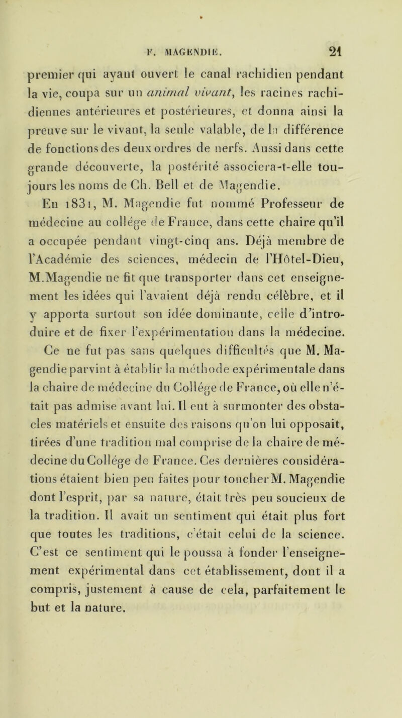 premier qui ayant ouvert le canal rachidien pendant la vie, coupa sur un animal vivant, les racines rachi- diennes antérieures et postérieures, et donna ainsi la preuve sur le vivant, la seule valable, de la différence de fonctionsdes deux ordres de nerfs. Aussi dans cette grande découverte, la postérité associera-t-elle tou- jours les noms de Ch. Bell et de Magendie. Eu 1831, M. Magendie fut nommé Professeur de médecine au collège de France, dans cette chaire qu’il a occupée pendant vingt-cinq ans. Déjà membre de l’Académie des sciences, médecin de l’Hôtel-Dieu, M.Magendie ne fit que transporter dans cet enseigne- ment les idées qui l’avaient déjà rendu célèbre, et il y apporta surtout son idée dominante, celle d’intro- duire et de fixer l’expérimentation dans la médecine. Ce ne fut pas sans quelques difficultés que M. Ma- gendie parvint à établir la méthode expérimentale dans la chaire de médecine du Collège de France, où elle n’é- tait pas admise avant lui. Il eut à surmonter des obsta- cles matériels et ensuite des raisons qu’on lui opposait, tirées d’une tradition mal comprise de la chaire de mé- decine du Collège de France. Ces dernières considéra- tions étaient bien peu faites pour toucherM. Magendie dont l’esprit, par sa nature, était très peu soucieux de la tradition. Il avait un sentiment qui était plus fort que toutes les traditions, c’était celui de la science. C’est ce sentiment qui le poussa à fonder l’enseigne- ment expérimental dans cet établissement, dont il a compris, justement à cause de cela, parfaitement le but et la nature.