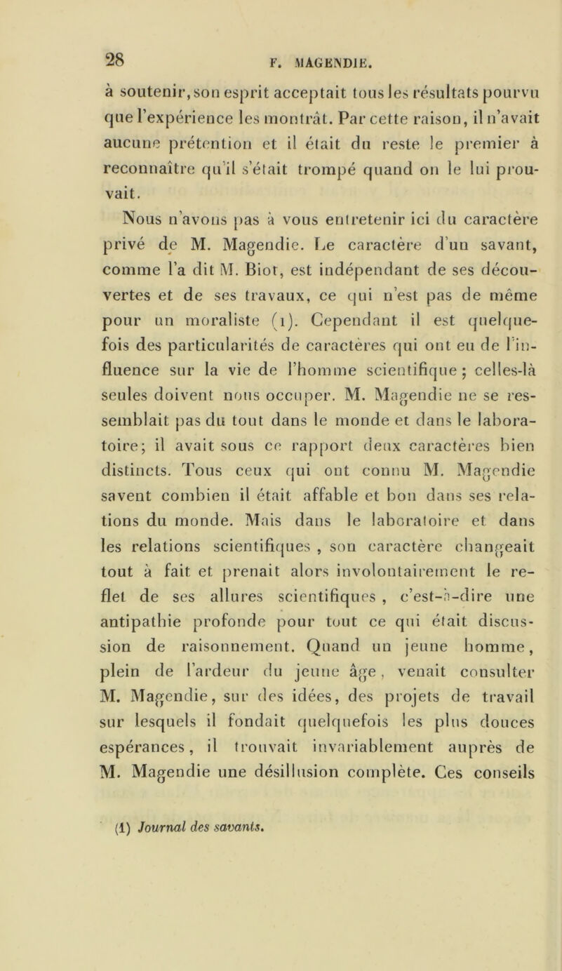 à soutenir, son esprit acceptait tous les résultats pourvu que l’expérience les montrât. Par cette raison, il n’avait aucune prétention et il était du reste le premier à reconnaître qu il s’était trompé quand on le lui prou- vait. Nous n’avons pas à vous entretenir ici du caractère privé de M. Magendie. Le caractère d’un savant, comme l’a dit M. Biot, est indépendant de ses décou- vertes et de ses travaux, ce qui n’est pas de même pour un moraliste (1). Cependant il est quelque- fois des particularités de caractères qui ont eu de 1 in- fluence sur la vie de l’homme scientifique; celles-là seules doivent nous occuper. M. Magendie ne se res- semblait pas du tout dans le monde et dans le labora- toire; il avait sous ce rapport deux caractères bien distincts. Tous ceux qui ont connu M. Magendie savent combien il était affable et bon dans ses rela- tions du monde. Mais dans le laboratoire et dans les relations scientifiques , son caractère changeait tout à fait et prenait alors involontairement le re- flet de ses allures scientifiques , c’est-à-dire une antipathie profonde pour tout ce qui était discus- sion de raisonnement. Quand un jeune homme, plein de l’ardeur du jeune âge, venait consulter M. Magendie, sur des idées, des projets de travail sur lesquels il fondait quelquefois les plus douces espérances, il trouvait invariablement auprès de M. Magendie une désillusion complète. Ces conseils (1) Journal des savants.