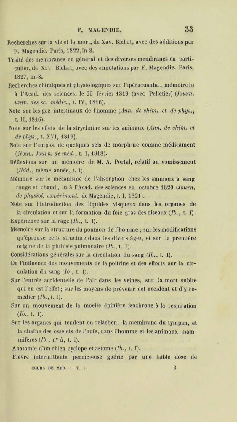 Recherches sur la vie et la mort, de Xav. Bichat, avec des additions par F. Magendie. Paris, 1822, in-8. Traité des membranes en général et des diverses membranes en parti- culier, de Xav. Bichat, avec des annotations par F. Magendie. Paris, 1827,in-8. Recherches chimiques et physiologiques sur l’ipécacuanha, mémoire lu à l’Acad. des sciences, le 25 février 1819 (avec Pelletier) (Journ. univ. des sc. médic., t. IV, 1816). Note sur les gaz intestinaux de l’homme (Ann. de chim. et de phys., t. II, 1816). Note sur les effets de la strychnine sur les animaux (Ann. de chim. et de phys., t. XVI, 1819). Note sur l’emploi de quelques sels de morphine comme médicament (Nouv. Journ. deméd., t. 1,1818). Réflexions sur un mémoire de M. A. Portai, relatif au vomissement (Ibid., même année, t. I). Mémoire sur le mécanisme de l’absorption chez les animaux à sang rouge et chaud, lu à l’Acad. des sciences en octobre 1820 (Journ. de physiol. expériment. de Magendie, t. I, 1821). Note sur l’introduction des liquides visqueux clans les organes de la circulation et sur la formation du foie gras des oiseaux (76., t. I). Expérience sur la rage (Ib., t. I). Mémoire sur la structure du poumon de l’homme ; sur les modifications qu’éprouve cette structure dans les divers âges, et sur la première origine de la phthisie pulmonaire (Ib., t. I). Considérations générales sur la circulation du sang (Ib., t. I). De l’influence des mouvements de la poitrine et des efforts sur la cir- culation du sang (Ib , t. 1). Sur l’entrée accidentelle de l’air dans les veines, sur la mort subite qui en est l’effet; sur les moyens de prévenir cet accident et d’y re- médier (Ib., t. I). Sur un mouvement de la moelle épinière isochrone à la respiration (Ib., t. I). Sur les organes qui tendent ou relâchent la membrane du tympan, et la chaîne des osselets de l’ouïe, dans l’homme et les animaux mam- mifères (Ib., n° lx, t. I). Anatomie d’un chien cyclope etastome (Ib., t. I). Fièvre intermittente pernicieuse guérie par une faible dose de COURS DE MED. T. I. 3