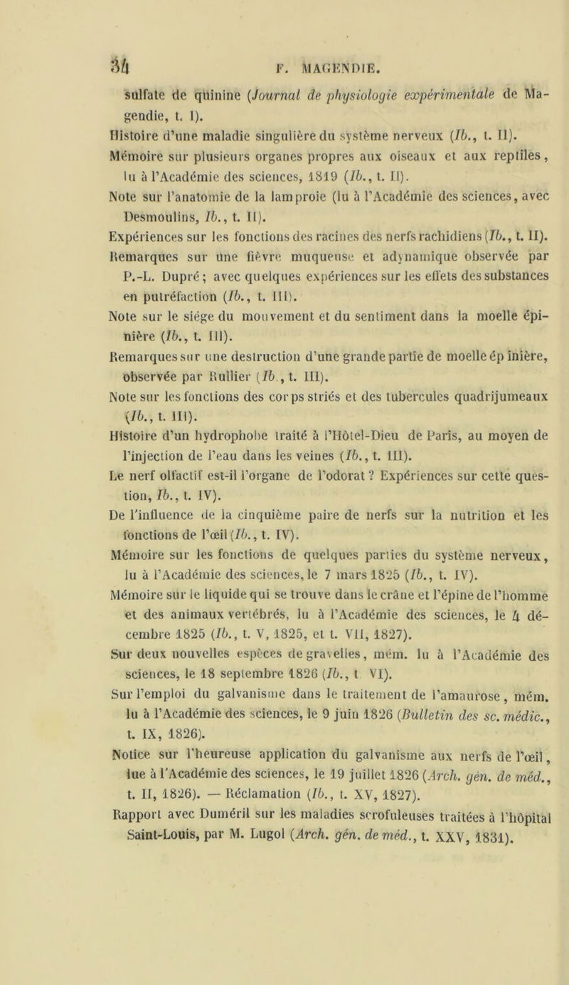 sulfate de quinine (Journal de physiologie expérimentale de Ma- gendie, t. I). Histoire d’une maladie singulière du système nerveux (Jb., t. II). Mémoire sur plusieurs organes propres aux oiseaux et aux reptiles, lu à l’Académie des sciences, 1819 (Ib., t. II). Note sur l’anatomie de Ja lamproie (lu à l’Académie des sciences, avec Desmoulins, lb., t. II). Expériences sur les fonctions des racines des nerfs rachidiens [Ib., t. il). Remarques sur une fièvre muqueuse et adynamique observée par P.-L. Dupré ; avec quelques expériences sur les elfets des substances en putréfaction {Ib., t. III). Note sur le siège du mouvement et du sentiment dans la moelle épi- nière {Ib., t. 111). Remarques sur une destruction d’une grande partie de moelle ép inière, observée par Rullier {lb , t. III). Note sur les fonctions des corps striés et des tubercules quadrijumeaux {Ib., t. III). Histoire d’un hydrophobe traité à l’Ilôtel-Dieu de Paris, au moyen de l’injection de l’eau dans les veines {Ib., t. 111). Le. nerf olfactif est-il l’organe de l’odorat ? Expériences sur cette ques- tion, Ib., t. IV). De l'influence de la cinquième paire de nerfs sur la nutrition et les fonctions de l’œil {Ib., t. IV). Mémoire sur les fonctions de quelques parties du système nerveux, lu à l’Académie des sciences,le 7 mars 1825 {lb., t. IV). Mémoire sur le liquide qui se trouve dans le crâne et l’épine de l’homme et des animaux vertébrés, lu à l’Académie des sciences, le lx dé- cembre 1825 {Ib., t. V, 1825, et t. VII, 1827). Sur deux nouvelles espèces degravelles, mém. lu à l’Académie des sciences, le 18 septembre 1826 {Ib., t VI). Sur l’emploi du galvanisme dans le traitement de l’amaurose, mém. lu à l’Académie des sciences, le 9 juin 1826 {Bulletin des sc. médic., t. IX, 1826). Notice sur l’heureuse application du galvanisme aux nerfs de l’œil, lue à l'Académie des sciences, le 19 juillet 1826 {Arch. gèn. de méd., t. II, 1826). — Réclamation {Ib., t. XV, 1827). Rapport avec Duméril sur les maladies scrofuleuses traitées à riiôpital Saint-Louis, par M. Lugol {Arch. gén. de méd., t. XXV, 1831).