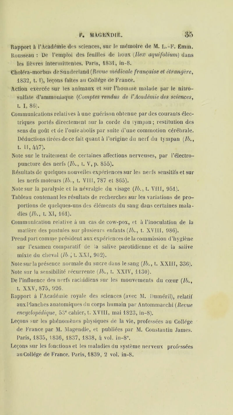 Rapport à l’Académie dos sciences, sur le mémoire de M. L.-F. Emm. Rousseau : De l’emploi des feuilles de houx (Ilex aquifolium) dans les fièvres intermittentes. Paris, 1831, in-8. Choléra-morbus de Sunderland (Revue médicale française et étrangère, 1832, t. I), leçons faites au Collège de France. Action exercée sur les animaux et sur l’homme malade par le nitro- sulfate d’ammoniaque (Comptes rendus de l’Académie des sciences, t. I, 86). Communications relatives à une guérison obtenue par des courants élec- triques portés directement sur la corde du tympan; restitution des sens du goût et de l’ouïe abolis par suite d’une commotion cérébrale. Déductions tiréesdece fait quant à l’origine du nerf du tympan (76., t. II, M7). Note sur le traitement de certaines affections nerveuses, par l’électro- puncture des nerfs (76., t. V,p. 855). Résultats de quelques nouvelles expériences sur les nerfs sensitifs et sur les nerfs moteurs (Ib., t. VIII, 787 et 865). Note sur la paralysie et la névralgie du visage (Ib., t. VfH, 951). Tableau contenant les résultats de recherches sur les variations de pro- portions de quelques-uns des éléments du sang dans certaines mala- dies (76., t. XI, 161). Communication relative à un cas de cow-pox, et à l’inoculation de la matière des pustules sur plusieurs enfants (76., t. XVIII, 986). Prend part comine président aux expériences de la commission d’hvgiène sur l’examen comparatif de la salive parotidienne et de la salive mixte du cheval (76 , t. XXI, 902). Note sur la présence normale du sucre dans le sang (76., t. XXIff, 336). Note sur la sensibilité récurrente (76., t. XXIV, 1130). De l’influence des nerfs rachidiens sur les mouvements du cœur (76., t. XXV, 875, 926. Rapport à l’Académie royale des sciences (avec M. Duméril), relatif auxPlanches anatomiques du corps humain par Antommarchi (Revue encyclopédique, 53e cahier, t. XVIII, mai 1823, in-8). Leçons sur les phénomènes physiques de la vie, professées au Collège de France par M. Magendie, et publiées par M. Constantin James. Paris, 1835, 1836, 1837, 1838, l\ vol. in-8°. Leçons sur les fonctions et les maladies du système nerveux professées auCollége de France. Paris, 1839, 2 vol. in-8.