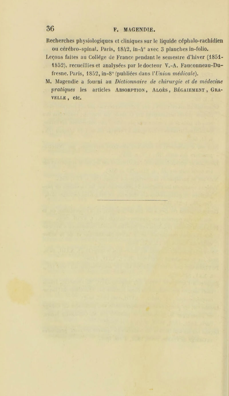 Recherches physiologiques et cliniques sur le liquide céphalo-rachidien ou cérébro-spinal. Paris, 18/|2, in-Zi° avec 3 planches in-folio. Leçons faites au Collège de France pendant le semestre d’hiver (1851- 1852), recueillies et analysées par ledocteur V.-A. Fauconneau-Du- fresne. Paris, 1852, in-8° (publiées dans l'Union médicale). M. Magendie a fourni au Dictionnaire de chirurgie et de médecine pratiques les articles Absorption, Aloès, Bégaiement , Gra- VELLE , etc.