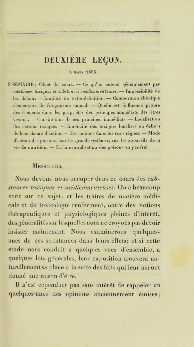 DEUXIÈME LEÇON. 5 mars 1856. SOMMAIRE ; Objet du cours. — Ce qu’on entend généralement par substances toxiques et substances médicamenteuses. — Impossibilité de les définir. — Inutilité de cette définition. — Composition chimique élémentaire de l’organisme animal. — Quelle est l’influence propre des éléments dans les propriétés des principes immédiats des êtres vivants. — Constitution de ces principes immédiats. — Localisation des actions toxiques. — Innocuité des toxiques localisés en dehors de leur champ d’action. — Des poisons dans les trois règnes. — Mode d’action des poisons: sur les grands systèmes, sur les appareils de la vie de nutrition. — De la neutralisation des poisons en général. Messieurs, Nous devons nous occuper dans ce cours des sub- stances toxiques et médicamenteuses. On a beaucoup écrit sur ce sujet, et les traités de matière médi- cale et de toxicologie renferment, outre des notions thérapeutiques et physiologiques pleines d’intérêt, des généralités sur lesquelles nous ne croyons pas devoir insister maintenant. Nous examinerons quelques- unes de ces substances dans leurs effets; et si cette étude nous conduit à quelques vues d’ensemble, a quelques lois générales, leur exposition trouvera na- turellement sa place à la suite des faits qui leur auront donné une raison d’être. Il n’est cependant pas sans intérêt de rappeler ici quelques-unes des opinions anciennement émises ;