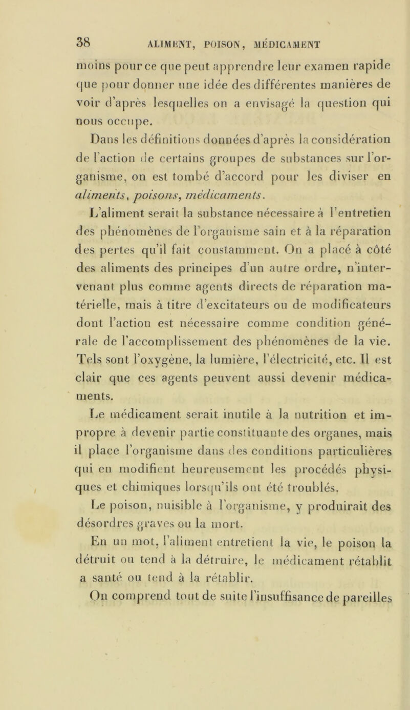 moins pour ce que peut apprendre leur examen rapide que pour donner une idée des différentes manières de voir d’après lesquelles on a envisagé la question qui nous occupe. Dans les définitions données d’après la considération de faction de certains groupes de substances sur l’or- ganisme, on est tombé d’accord pour les diviser en aliments, poisons, médicaments. L’aliment serait la substance nécessaire à l’entretien des phénomènes de l’organisme sain et à la réparation des pertes qu’il fait constamment. On a placé à côté des aliments des principes d’un autre ordre, n’inter- venant plus comme agents directs de réparation ma- térielle, mais à titre d’excitateurs ou de modificateurs dont l’action est nécessaire comme condition géné- rale de l’accomplissement des phénomènes de la vie. Tels sont l’oxygène, la lumière, l’électricité, etc. 11 est clair que ces agents peuvent aussi devenir médica- ments. Le médicament serait inutile à la nutrition et im- propre à devenir partie constituante des organes, mais il place l’organisme dans des conditions particulières qui en modifient heureusement les procédés physi- ques et chimiques lorsqu’ils ont été troublés. Le poison, nuisible à l’organisme, y produirait des désordres graves ou la mort. En un mot. l’aliment entretient la vie, le poison la détruit ou tend à la détruire, le médicament rétablit a santé ou tend à la rétablir. On comprend tout de suite l’insuffisance de pareilles