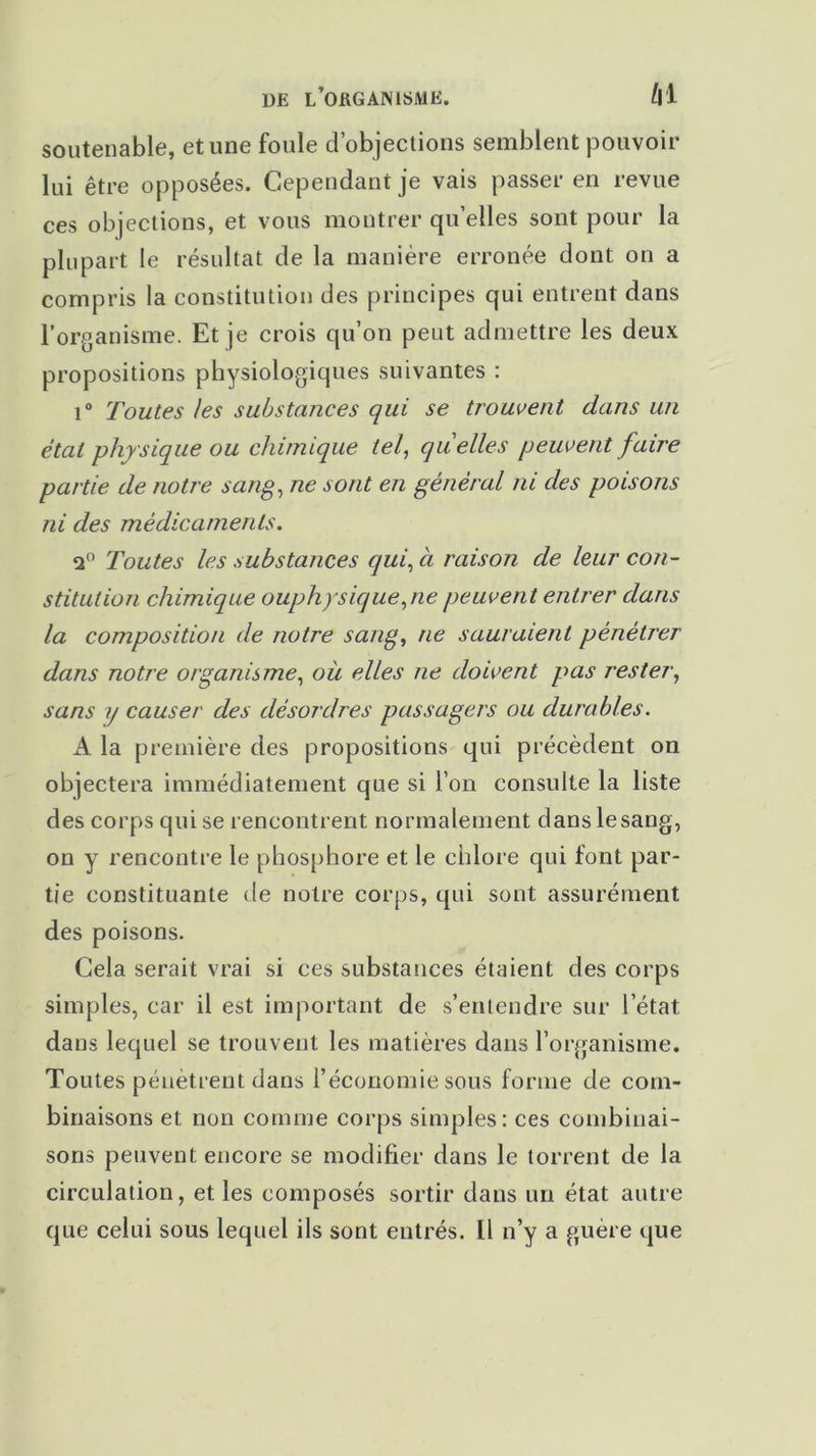 soutenable, et une foule d’objections semblent pouvoir lui être opposées. Cependant je vais passer en revue ces objections, et vous montrer qu’elles sont pour la plupart le résultat de la manière erronée dont on a compris la constitution des principes qui entrent dans l’organisme. Et je crois qu’on peut admettre les deux propositions physiologiques suivantes : i° Toutes les substances qui se trouvent dans un étal physique ou chimique tel, quelles peuvent faire partie de notre sang, ne sont en général ni des poisons ni des médicaments. q° Toutes les substances qui, à raison de leur con- stitution chimique ouphysiqueyie peuvent entrer dans la composition de notre sang, ne sauraient pénétrer dans notre organisme, où elles ne doivent pas rester, sans y causer des désordres passagers ou durables. A la première des propositions qui précèdent on objectera immédiatement que si l’on consulte la liste des corps qui se rencontrent normalement dans le sang, on y rencontre le phosphore et le chlore qui font par- tie constituante de notre corps, qui sont assurément des poisons. Cela serait vrai si ces substances étaient des corps simples, car il est important de s’entendre sur l’état dans lequel se trouvent les matières dans l’organisme. Toutes pénètrent dans l’économie sous forme de com- binaisons et non comme corps simples: ces combinai- sons peuvent encore se modifier dans le torrent de la circulation, et les composés sortir dans un état autre que celui sous lequel ils sont entrés. Il n’y a guère que