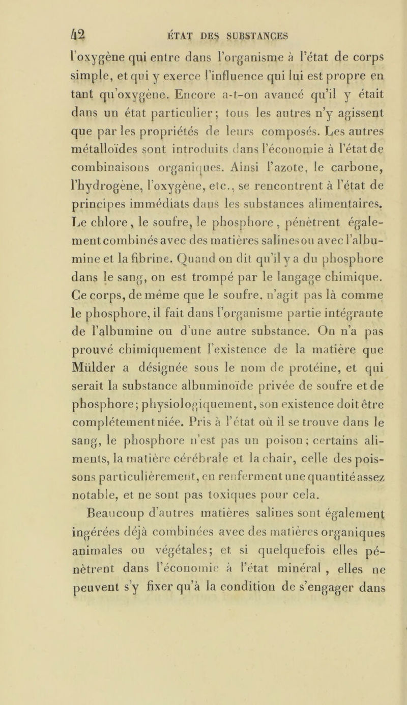 loxygène qui entre dans l’organisme à l’état de corps simple, et qui y exerce l’influence qui lui est propre en tant qu’oxygène. Encore a-t-on avancé qu’il y était dans un état particulier; tous les autres n’y agissent que par les propriétés de leurs composés. Les autres métalloïdes sont introduits dans l’économie à l’état de combinaisons organiques. Ainsi l’azote, le carbone, l’hydrogène, l’oxygène, etc., se rencontrent à l’état de principes immédiats dans les substances alimentaires. Le chlore, le soufre, le phosphore , pénètrent égale- ment combinés avec des matières salines ou avec l’albu- mine et la fibrine. Quand on dit qu’il y a du phosphore dans le sang, on est trompé par le langage chimique. Ce corps, de même que le soufre, n’agit pas là comme le phosphore, il fait dans l’organisme partie intégrante de l’albumine ou d’une autre substance. On n’a pas prouvé chimiquement l’existence de la matière que Mülder a désignée sous le nom de protéine, et qui serait la substance albuminoïde privée de soufre et de phosphore; physiologiquement, son existence doit être complètement niée. Pris à l’état où il se trouve dans le sang, le phosphore n’est pas un poison ; certains ali- ments, la matière cérébrale et la chair, celle des pois- sons particulièrement, en renferment une quantitéassez notable, et ne sont pas toxiques pour cela. Beaucoup d’autres matières salines sont également ingérées déjà combinées avec des matières organiques animales ou végétales; et si quelquefois elles pé- nètrent dans l’économie à l’état minéral , elles ne peuvent s’y fixer qu’à la condition de s’engager dans