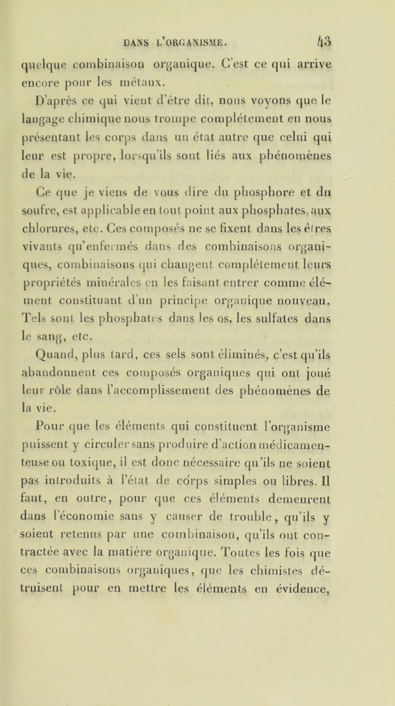 quelque combinaison organique. C’est ce qui arrive encore pour les métaux. D’après ce qui vient d’être dit, nous voyons que le langage chimique nous trompe complètement en nous présentant les corps dans un état autre que celui qui leur est propre, lorsqu’ils sont liés aux phénomènes de la vie. Ce que je viens de vous dire du phosphore et du soufre, est. applicable en tout point aux phosphates, aux chlorures, etc. Ces composés ne se fixent dans les êires vivants qu’enfermés dans des combinaisons organi- ques, combinaisons qui changent complètement leurs propriétés minérales en les faisant entrer comme élé- ment. constituant d’un principe organique nouveau. Tels sont les phosphates dans les os, les sulfates dans le sang, etc. Quand, plus tard, ces sels sont éliminés, c’est qu’ils abandonnent ces composés organiques qui ont joué leur rôle dans l’accomplissement des phénomènes de la vie. Pour que les éléments qui constituent l’organisme puissent y circulersans produire d’action médicamen- teuse ou toxique, il est donc nécessaire qu’ils ne soient pas introduits à l’état de corps simples ou libres. 11 faut, en outre, pour que ces éléments demeurent dans l’économie sans y causer de trouble, qu’ils y soient retenus par une combinaison, qu’ils ont con- tractée avec la matière organique. Toutes les fois que ces combinaisons organiques, que les chimistes dé- truisent pour en mettre les éléments en évidence,