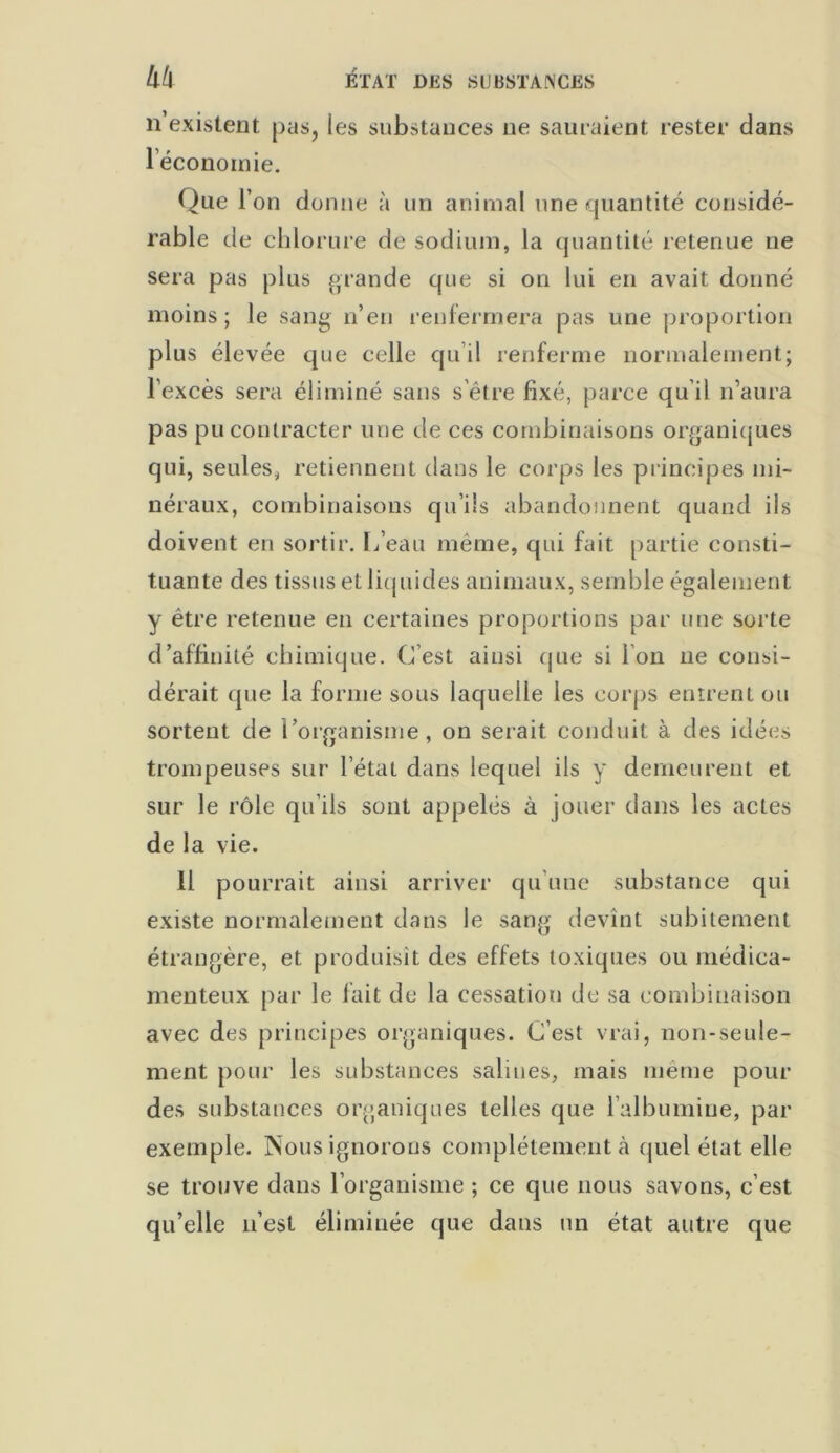 n’existent pas, ies substances ne sauraient rester dans l’économie. Que l’on donne à un animal une quantité considé- rable de chlorure de sodium, la quantité retenue ne sera pas plus grande que si on lui en avait donné moins; le sang n’en renfermera pas une proportion plus élevée que celle qu’il renferme normalement; l’excès sera éliminé sans s’être fixé, parce qu’il n’aura pas pu contracter une de ces combinaisons organiques qui, seules, retiennent dans le corps les principes mi- néraux, combinaisons qu’ils abandonnent quand ils doivent en sortir. I/eau même, qui fait partie consti- tuante des tissus et liquides animaux, semble également y être retenue en certaines proportions par une sorte d’affinité chimique. C’est ainsi (pie si Ion ne consi- dérait que la forme sous laquelle les corps entrent ou sortent de l’organisme, on serait conduit à des idées trompeuses sur l’état dans lequel ils y demeurent et sur le rôle qu’ils sont appelés à jouer dans les actes de la vie. 11 pourrait ainsi arriver qu’une substance qui existe normalement dans le sang devînt subitement étrangère, et produisît des effets toxiques ou médica- menteux par le fait de la cessation de sa combinaison avec des principes organiques. C’est vrai, non-seule- ment pour les substances salines, mais même pour des substances organiques telles que l’albumine, par exemple. Nous ignorons complètement à quel état elle se trouve dans l’organisme ; ce que nous savons, c’est qu’elle n’est éliminée que dans un état autre que