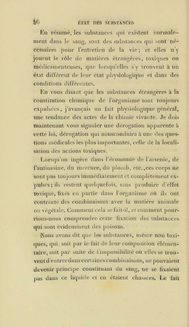 En résumé, les substances qui existent normale- ment dans le sang, sont des substances qui sont né- cessaires pour l’entretien de la vie ; et elles n’y jouent le rôle de matières étrangères, toxiques ou médicamenteuses, que lorsqu’elles s’y trouvent à un état différent de leur état physiologique et dans des conditions différentes. En vous disant que les substances étrangères à la constitution chimique de l’organisme sont toujours expulsées, j’avançais un fait physiologique général, une tendance des actes de la chimie vivante. Je dois maintenant vous signaler une dérogation apparente à cette loi, dérogation qui nousconduira aune des ques- tions médicales les plus importantes, celle de la locali- sation des actions toxiques. Lorsqu'on ingère dans l’économie de l’arsenic, de l’antimoine, du mercure, du plomb, etc.,ces corps ne sont pas toujours immédiatement et complètement ex- pulsés; ils restent quelquefois, sans produire d’effet toxique, fixés eu partie dans l’organisme où ils ont contracté des combinaisons avec la matière animale ou végétale. Comment cela se fait-il, et comment pour- rions-nous comprendre cette fixation des substances qui sont évidemment des poisons. Nous avons dit que les substances, même non toxi- ques, qui, soit par le fait de leur composition élémen- taire, soit par suite de 1 impossibilité où elles se trou- vent d entrer dans certaines combinaisons, ne pouvaient devenir principe constituant du sang, ne se fixaient pas dans ce liquide et en étaient chassées. Le fait