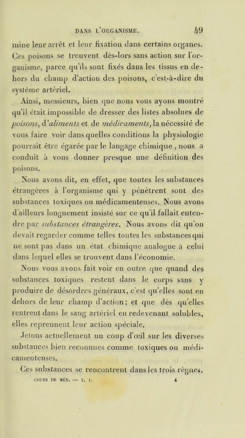 mine leur arrêt et leur fixation clans certains organes. Ces poisons se trouvent dès-lors sans action sur l'or- ganisme, parce qu’ils sont fixés dans les tissus en de- hors du champ d’action des poisons, c’est-à-dire du système artériel. Ainsi, messieurs, bien que nous vous ayons montré qu’il était impossible de dresser des listes absolues de poisons, à’aliments et de médicaments, la nécessité de vous faire voir dans quelles conditions la physiologie pourrait être égarée par le langage chimique , nous a conduit à vous donner presque une définition des poisons. Nous avons dit, en effet, que toutes les substances étrangères à l’organisme qui y pénètrent sont des substances toxiques ou médicamenteuses. Nous avons d’ailleurs longuement insisté sur ce qu il fallait enten- dre par substances étrangères. Nous avons dit qu’on devait regarder comme telles toutes les substancesqui ne sont pas dans un état chimique analogue à celui dans lequel elles se trouvent dans l’économie. Nous vous avons fait voir en outre que quand des substances toxiques restent dans le corps sans y produire de désordres généraux, c’est qu’elles sont en dehors de leur champ d’action; et que dès quelles rentrent dans le sang artériel en redevenant solubles, elles reprennent leur action spéciale. Jetons actuellement un coup d’œil sur les diverses substances bien reconnues comme toxiques ou médi- camenteuses. Ces substances se rencontrent dans les trois règnes. COURS DE MÉD. — T. I. 4