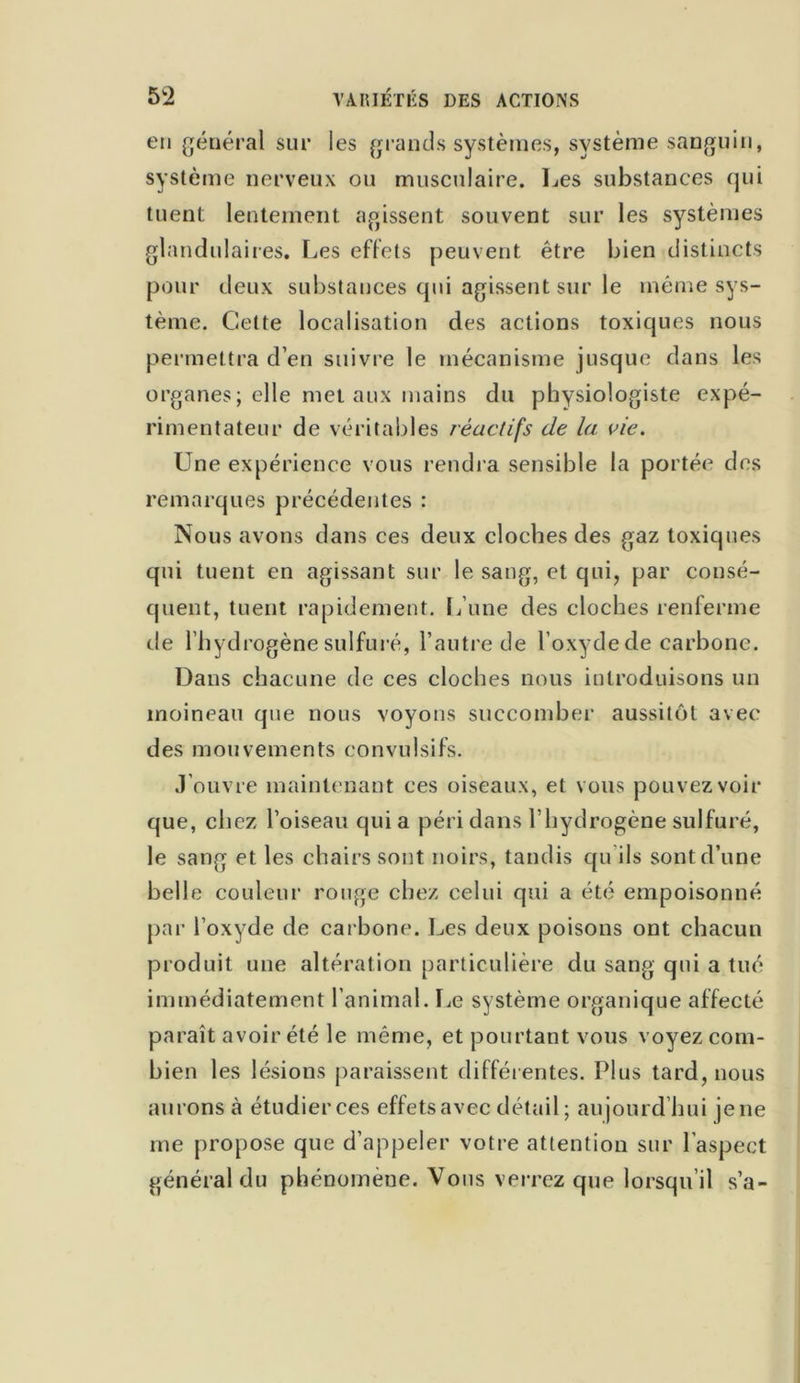 5 2 VARIÉTÉS DES ACTIONS en général sur les grands systèmes, système sanguin, système nerveux ou musculaire. Les substances qui tuent lentement agissent souvent sur les systèmes glandulaires. Les effets peuvent être bien distincts pour deux substances qui agissent sur le même sys- tème. Cette localisation des actions toxiques nous permettra d’en suivre le mécanisme jusque dans les organes; elle met aux mains du physiologiste expé- rimentateur de véritables réactifs de la vie. Une expérience vous rendra sensible la portée des remarques précédentes : Nous avons dans ces deux cloches des gaz toxiques qui tuent en agissant sur le sang, et qui, par consé- quent, tuent rapidement. L’une des cloches renferme de l’hydrogène sulfuré, l’autre de l’oxydede carbone. Dans chacune de ces cloches nous introduisons un moineau que nous voyons succomber aussitôt avec des mouvements convulsifs. J’ouvre maintenant ces oiseaux, et vous pouvez voir que, chez l’oiseau quia péri dans l’hydrogène sulfuré, le sang et les chairs sont noirs, tandis qu ils sont d’une belle couleur rouge chez celui qui a été empoisonné par l’oxyde de carbone. Les deux poisons ont chacun produit une altération particulière du sang qui a tué immédiatement l’animal. Le système organique affecié paraît avoir été le même, et pourtant vous voyez com- bien les lésions paraissent différentes. Plus tard, nous aurons à étudier ces effets avec détail; aujourd’hui je ne me propose que d’appeler votre attention sur l'aspect général du phénomène. Vous verrez que lorsqu’il s’a-