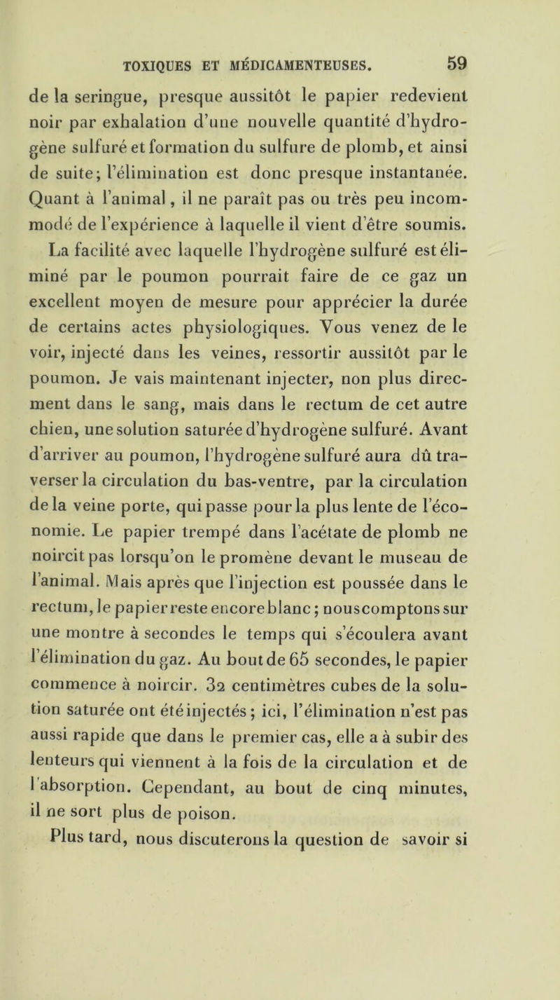 de la seringue, presque aussitôt le papier redevient noir par exhalation d’une nouvelle quantité d’hydro- gène sulfuré et formation du sulfure de plomb, et ainsi de suite; l’élimination est donc presque instantanée. Quant à l’animal, il ne paraît pas ou très peu incom- modé de l’expérience à laquelle il vient d être soumis. La facilité avec laquelle l’hydrogène sulfuré est éli- miné par le poumon pourrait faire de ce gaz un excellent moyen de mesure pour apprécier la durée de certains actes physiologiques. Vous venez de le voir, injecté dans les veines, ressortir aussitôt par le poumon. Je vais maintenant injecter, non plus direc- ment dans le sang, mais dans le rectum de cet autre chien, une solution saturée d’hydrogène sulfuré. Avant d’arriver au poumon, l’hydrogène sulfuré aura dû tra- verser la circulation du bas-ventre, par la circulation delà veine porte, qui passe pour la plus lente de l’éco- nomie. Le papier trempé dans l’acétate de plomb ne noircit pas lorsqu’on le promène devant le museau de l’animal. Mais après que l’injection est poussée dans le rectum, le papier reste encore blanc ; nouscomptonssur une montre à secondes le temps qui s’écoulera avant l’élimination du gaz. Au bout de 65 secondes, le papier commence à noircir. 3s centimètres cubes de la solu- tion saturée ont étéinjectés; ici, l’élimination n’est pas aussi rapide que dans le premier cas, elle a à subir des lenteurs qui viennent à la fois de la circulation et de 1 absorption. Cependant, au bout de cinq minutes, il ne sort plus de poison. Plus tard, nous discuterons la question de savoir si