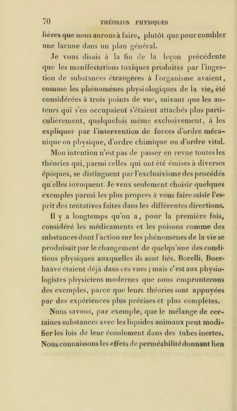 hères que nous aurons à faire, plutôt que pour combler une lacune clans un plan général. .le vous disais à la fin de la leçon précédente que les manifestations toxiques produites par l’inges- tion de substances étrangères à l’organisme avaient, comme les phénomènes physiologiques de la vie, été considérées à trois points de vue, suivant que les au- teurs qui s’en occupaient s’étaient attachés plus parti- culièrement, quelquefois même exclusivement, à les expliquer par l’intervention de forces d’ordre méca- nique ou physique, d’ordre chimique ou d’ordre vital. Mon intention n’est pas de passer en revue toutes les théories cpii, parmi celles qui ont été émises à diverses époques, se distinguent par l'exclusivisme des procédés quelles invoquent. Je veux seulement choisir quelques exemples parmi les plus propres à vous faire saisir l’es- prit des tentatives faites dans les différentes directions. Il y a longtemps qu’on a, pour la première fois, considéré les médicaments et les poisons comme des substances dont l’action sur les phénomènes de la vie se produisait par le changement de quelqu’une des condi- tions physiques auxquelles ils sont liés. Borelli, Boer- haave étaient déjà dans ces vues ; mais c’est aux physio- logistes physiciens modernes que nous emprunterons des exemples, parce que leurs théories sont appuyées par des expériences plus précises et plus complètes. Nous savons, par exemple, que le mélange de cer- taines substances avec les liquides animaux peut modi- fier les lois de leur écoulement dans des tubes inertes. Nous connaissons les effets de perméabilité donnant lieu