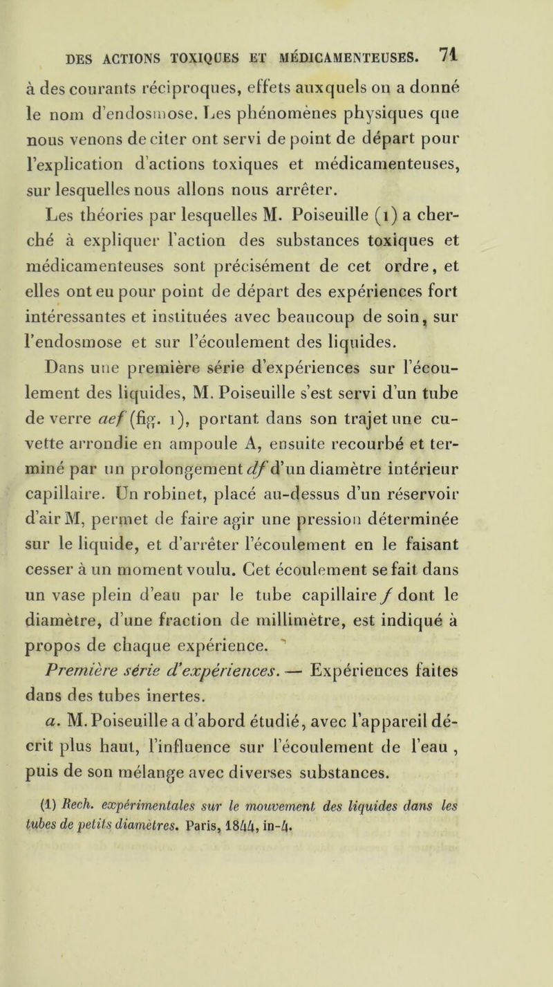 à des courants réciproques, effets auxquels on a donné le nom d’endosmose. Les phénomènes physiques que nous venons de citer ont servi de point de départ pour l’explication d’actions toxiques et médicamenteuses, sur lesquelles nous allons nous arrêter. Les théories par lesquelles M. Poiseuille (1) a cher- ché à expliquer l’action des substances toxiques et médicamenteuses sont précisément de cet ordre, et elles ont eu pour point de départ des expériences fort intéressantes et instituées avec beaucoup de soin, sur l’endosmose et sur l’écoulement des liquides. Dans une première série d’expériences sur l’écou- lement des liquides, M. Poiseuille s’est servi d’un tube de verre aef (fig. i), portant dans son trajet une cu- vette arrondie en ampoule A, ensuite recourbé et ter- miné par un prolongement df ’d’un diamètre intérieur capillaire. Un robinet, placé au-dessus d’un réservoir d’air M, permet de faire agir une pression déterminée sur le liquide, et d’arrêter l’écoulement en le faisant cesser à un moment voulu. Cet écoulement se fait dans un vase plein d’eau par le tube capillaire/ dont le diamètre, d’une fraction de millimètre, est indiqué à propos de chaque expérience. Première série d!expériences. — Expériences faites dans des tubes inertes. a. M. Poiseuille a d’abord étudié, avec l’appareil dé- crit plus haut, l’influence sur l’écoulement de l’eau , puis de son mélange avec diverses substances. (1) Rech. expérimentales sur le mouvement des liquides dans les tubes de petits diamètres. Paris, 18/j/i, in-/j.