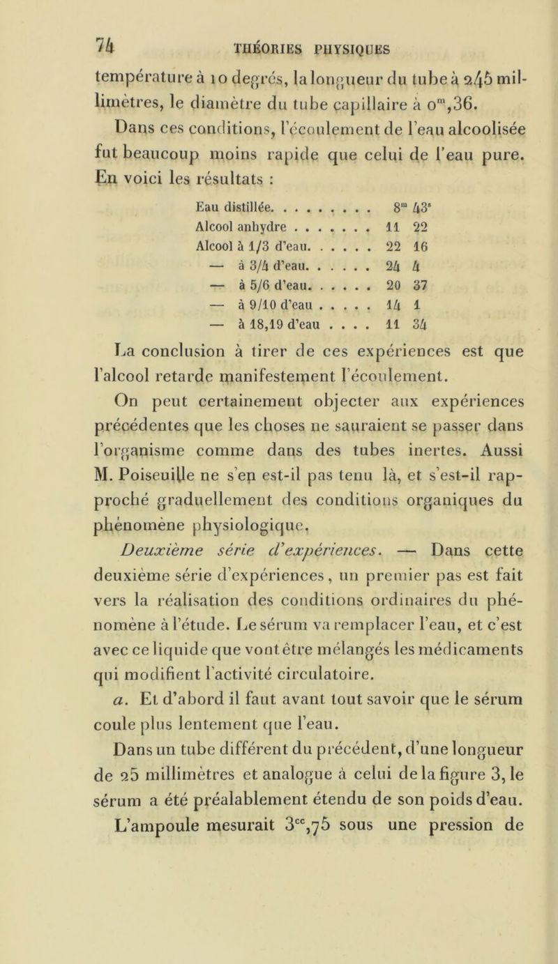 température à 10 degrés, la longueur du Iubeà245mil- lirnètres, le diamètre du tube capillaire à om,36. Dans ces conditions, l’écoulement de l’eau alcoolisée fut beaucoup moins rapide que celui de l’eau pure. En voici les résultats : Eau distillée 8“ à3‘ Alcool anhydre 11 22 Alcool à 1/3 d’eau 22 16 — à 3/Zi d’eau 2Zt U — à 5/6 d’eau 20 37 — à 9/10 d’eau l/i 1 — à 18,19 d’eau .... 11 3Zi La conclusion à tirer de ces expériences est que l’alcool retarde manifestement l’écoulement. On peut certainement objecter aux expériences précédentes que les choses ne sauraient se passer dans l’organisme comme dans des tubes inertes. Aussi M. Poiseuille ne s’en est-il pas tenu là, et s’est-il rap- proché graduellement des conditions organiques du phénomène physiologique. Deuxième série. (Texpériences. — Dans cette deuxième série d’expériences, un premier pas est fait vers la réalisation des conditions ordinaires du phé- nomène à l’étude. Le sérum va remplacer l’eau, et c’est avec ce liquide que vontêtre mélangés les médicaments qui modifient l’activité circulatoire. a. Et d’abord il faut avant tout savoir que le sérum coule plus lentement que l’eau. Dans un tube différent du précédent, d’une longueur de 25 millimètres et analogue à celui de la figure 3,1e sérum a été préalablement étendu de son poids d’eau. L’ampoule mesurait 3CC,7Ô sous une pression de