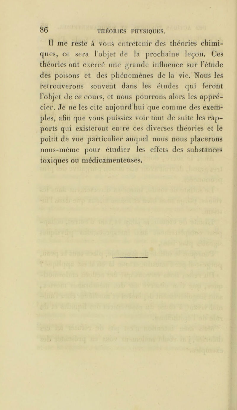 Il me reste à vous entretenir des théories chimi- ques, ce sera l’objet de la prochaine leçon. Ces théories ont exercé une grande influence sur l’étude des poisons et des phénomènes de la vie. Nous les retrouverons souvent dans les études qui feront l’objet de ce cours, et nous pourrons alors les appré- cier. Je ne les cite aujourd’hui que comme des exem- ples, afin que vous puissiez voir tout de suite les rap- ports qui existeront entre ces diverses théories et le point de vue particulier auquel nous nous placerons nous-même pour étudier Jes effets des substances toxiques ou médicamenteuses.