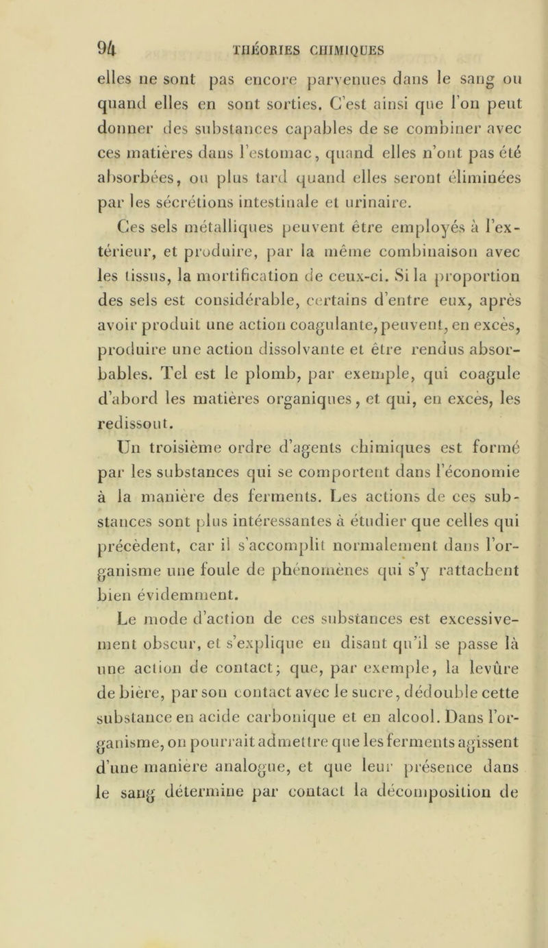 elles ne sont pas encore parvenues dans le sang ou quand elles en sont sorties. C’est ainsi que I on peut donner des substances capables de se combiner avec ces matières dans l’estomac, quand elles n’ont pas été absorbées, ou plus tard quand elles seront éliminées par les sécrétions intestinale et urinaire. Ces sels métalliques peuvent être employés à l’ex- térieur, et produire, par la même combinaison avec les tissus, la mortification de ceux-ci. Si la proportion des sels est considérable, certains d’entre eux, après avoir produit une action coagulante, peuvent, en excès, produire une action dissolvante et être rendus absor- bables. Tel est le plomb, par exemple, qui coagule d’abord les matières organiques, et qui, en exces, les redissout. Un troisième ordre d’agents chimiques est formé par les substances qui se comportent dans l économie à la manière des ferments. Les actions de ces sub- stances sont plus intéressantes à étudier que celles qui précèdent, car ii s’accomplit normalement dans l’or- ganisme une foule de phénomènes qui s’y rattachent bien évidemment. Le mode d’action de ces substances est excessive- ment obscur, et s’explique en disant qu’il se passe là une action de contact; que, par exemple, la levure de bière, par sou contact avec le sucre, dédouble cette substance en acide carbonique et. en alcool. Dans l’or- ganisme, on pourrait admettre que les ferments agissent d’une manière analogue, et que leur présence dans le sang détermine par contact la décomposition de