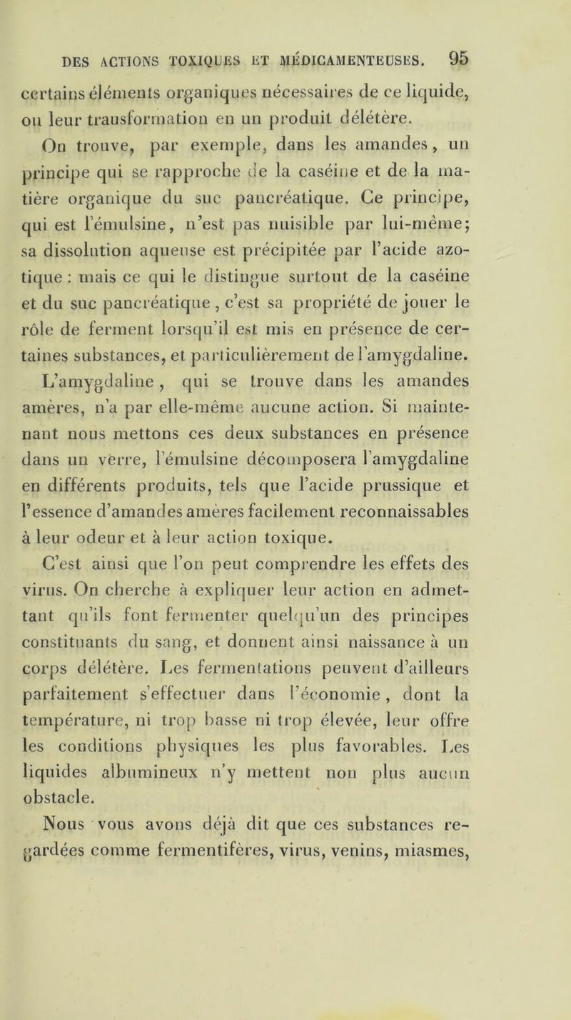 certains éléments organiques nécessaires de ce liquide, ou leur transformation en un produit délétère. On trouve, par exemple, dans les amandes, un principe qui se rapproche de la caséine et de la ma- tière organique du suc pancréatique. Ce principe, qui est l’émulsine, n’est pas nuisible par lui-même; sa dissolution aqueuse est précipitée par l’acide azo- tique : mais ce qui le distingue surtout de la caséine et du suc pancréatique , c’est sa propriété de jouer le rôle de ferment lorsqu’il est mis en présence de cer- taines substances, et particulièrement de l’amygdaline. L’amygtlaline , qui se trouve dans les amandes amères, n’a par elle-même aucune action. Si mainte- nant nous mettons ces deux substances en présence dans un verre, lemulsine décomposera l’amygdaline en différents produits, tels que l’acide prussique et l’essence d’amandes amères facilement reconnaissables à leur odeur et à leur action toxique. C’est ainsi que l’on peut comprendre les effets des virus. On cherche à expliquer leur action en admet- tant qu’ils font fermenter quelqu'un des principes constituants du sang, et donnent ainsi naissance à un corps délétère. Les fermentations peuvent d’ailleurs parfaitement s’effectuer dans l’économie, dont la température, ni trop basse ni trop élevée, leur offre les conditions physiques les plus favorables. Les liquides albumineux n’y mettent non plus aucun obstacle. Nous vous avons déjà dit que ces substances re- gardées comme fermentifères, virus, venins, miasmes,