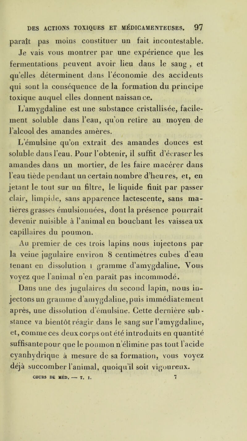 paraît pas moins constituer un fait incontestable. Je vais vous montrer par une expérience que les fermentations peuvent avoir lieu dans le sang , et qu’elles déterminent dans l’économie des accidents qui sont la conséquence de la formation du principe toxique auquel elles donnent naissance. L’amygdaline est une substance cristallisée, facile- ment soluble dans l’eau, qu’on retire au moyen de l’alcool des amandes amères. L emulsine qu’on extrait des amandes douces est soluble dans l’eau. Pour l’obtenir, il suffit d’écraser les amandes dans un mortier, de les faire macérer dans l’eau tiède pendant un certain nombre d’heu res, et, en jetant le tout sur un filtre, le liquide finit par passer clair, limpide, sans apparence lactescente, sans ma- tières grasses émulsionnées, dont la présence pourrait devenir nuisible à l’animal en bouchant les vaisseaux capillaires du poumon. Au premier de ces trois lapins nous injectons par la veine jugulaire environ 8 centimètres cubes d’eau tenant en dissolution i gramme d’amygdaline. Vous voyez que l’animal n’en paraît pas incommodé. Dans une des jugulaires du second lapin, nous in- jectons un gramme d’amygdaline, puis immédiatement après, une dissolution d’émulsiue. Cette dernière sub- stance va bientôt réagir dans le sang sur l’amygdaline, et, comme ces deux corps ont été introduits en quantité sulfisantepour que le poumon n élimine pas tout l’acide cyanhydrique à mesure de sa formation, vous voyez déjà succomber l’animal, quoiqu’il soit vigoureux. COURS DE MED, — T. I. 1