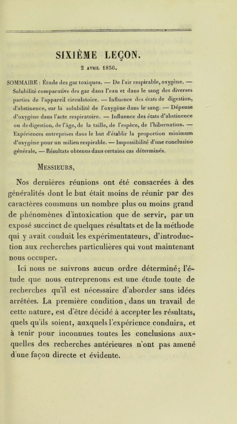 SIXIÈME LEÇON. 2 avril 1856. SOMMAIRE : Étude des gaz toxiques. — De l’air respirable, oxygène. — Solubilité comparative des gaz dans l’eau et dans le sang des diverses parties de l’appareil circulatoire. — Influence des élats de digestion, d’abstinence, sur la solubilité de l’oxygène dans le sang. — Dépense d’oxygène dans l’acte respiratoire. — Influence des états d’abstinence ou de digestion, de l’âge, de la taille, de l’espèce, de l’iiibernation. — Expériences entreprises dans le but d’établir la proportion minimum d’oxygène pour un milieu respirable. —Impossibilité d’une conclusino générale. —Résultats obtenus dans certains cas déterminés. Messieurs, Nos dernières réunions ont été consacrées à des généralités dont le but était moins de réunir par des caractères communs un nombre plus ou moins grand de phénomènes d intoxication que de servir, par un exposé succinct de quelques résultats et de la méthode qui y avait conduit les expérimentateurs, d’introduc- tion aux recherches particulières qui vont maintenant nous occuper. Ici nous ne suivrons aucun ordre déterminé; l’é- tude que nous entreprenons est une étude toute de recherches qu’il est nécessaire d’aborder sans idées arrêtées. La première condition, dans un travail de cette nature, est d’être décidé à accepter les résultats, quels qu’ils soient, auxquels l’expérience conduira, et à tenir pour inconnues toutes les conclusions aux- quelles des recherches antérieures n’ont pas amené d une façon directe et évidente.