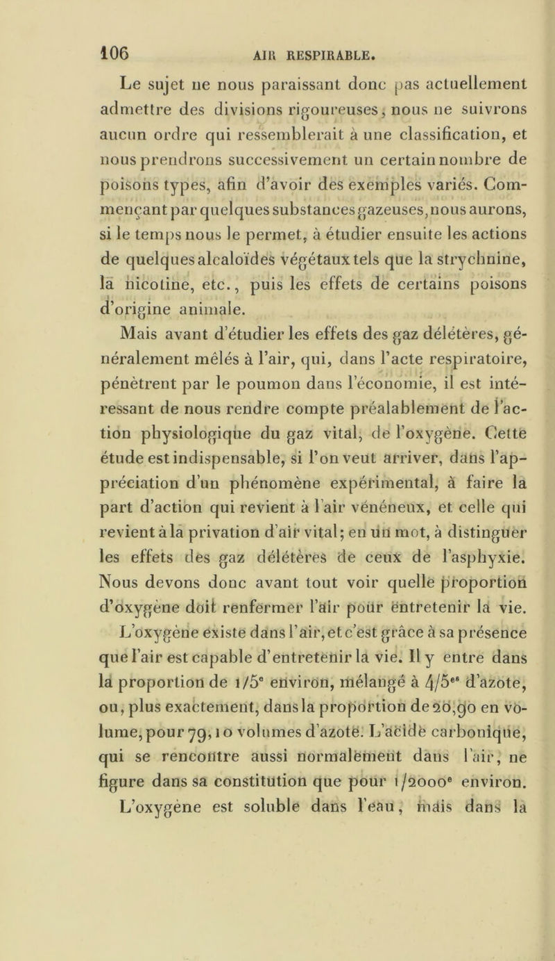 Le sujet ne nous paraissant donc pas actuellement admettre des divisions rigoureuses, nous ne suivrons aucun ordre qui ressemblerait à une classification, et nous prendrons successivement un certain nombre de poisons types, afin d’avoir des exemples variés. Com- mençant par quelques substances gazeuses, nous aurons, si le temps nous le permet, à étudier ensuite les actions de quelques alcaloïdes végétaux tels que la strychnine, la nicotine, etc., puis les effets de certains poisons d’origine animale. Mais avant d’étudier les effets des gaz délétères, gé- néralement mêlés à l’air, qui, dans l’acte respiratoire, pénètrent par le poumon dans l’économie, il est inté- ressant de nous rendre compte préalablement de l’ac- tion physiologique du gaz vital, de l’oxygène. Cette étude est indispensable, si l’on veut arriver, dans l’ap- préciation d’un phénomène expérimental, à faire la part d’action qui revient à 1 air vénéneux, et celle qui revient à la privation d’air vital; en un mot, à distinguer les effets des gaz délétères de ceux de l’asphyxie. Nous devons donc avant tout voir quelle proportion d’oxygéné doit renfermer l’air pour entretenir la vie. L’oxygène existe dans l’air, et c’est grâce à sa présence que l’air est capable d’entretenir la vie. Il y entre dans la proportion de i/5e environ, mélangé à 4/5e® d’azote, ou, plus exactement, dans la proportion de 20,go en vo- lume, pour yg, 1 o volumes d azote. L’acidè carbonique, qui se rencontre aussi normalement dans l’air, ne figure dans sa constitution que pour 1/2000e environ. L’oxygène est soluble dans l’eau, mais dans la