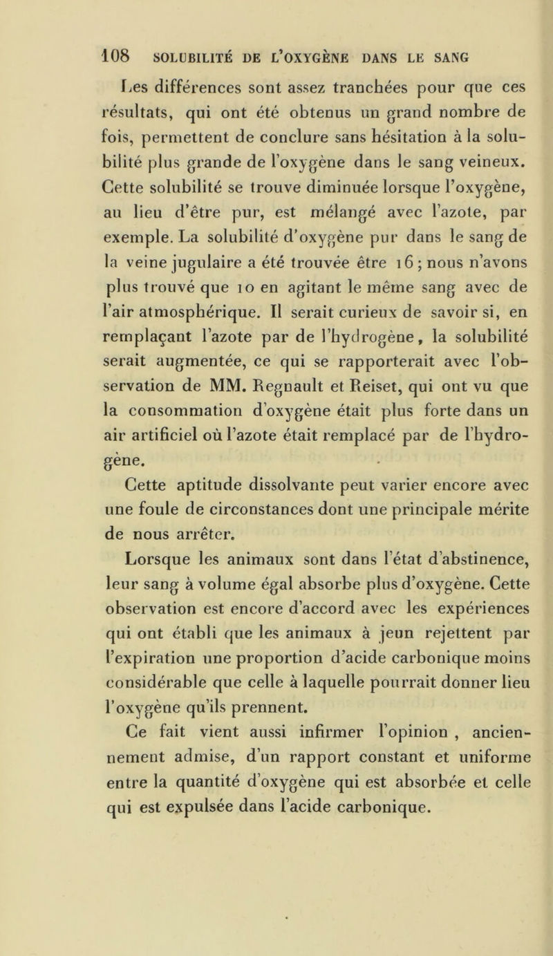 fies différences sont assez tranchées pour que ces résultats, qui ont été obtenus un grand nombre de fois, permettent de conclure sans hésitation à la solu- bilité plus grande de l’oxygène dans le sang veineux. Cette solubilité se trouve diminuée lorsque l’oxygène, au lieu d’être pur, est mélangé avec l’azote, par exemple. La solubilité d’oxygène pur dans le sang de la veine jugulaire a été trouvée être 16 ; nous n’avons plus trouvé que 10 en agitant le même sang avec de l’air atmosphérique. Il serait curieux de savoir si, en remplaçant l’azote par de l’hydrogène, la solubilité serait augmentée, ce qui se rapporterait avec l’ob- servation de MM. Régnault et Reiset, qui ont vu que la consommation d’oxygène était plus forte dans un air artificiel où l’azote était remplacé par de l’hydro- gène. Cette aptitude dissolvante peut varier encore avec une foule de circonstances dont une principale mérite de nous arrêter. Lorsque les animaux sont dans l’état d’abstinence, leur sang à volume égal absorbe plus d’oxygène. Cette observation est encore d’accord avec les expériences qui ont établi que les animaux à jeun rejettent par l’expiration une proportion d’acide carbonique moins considérable que celle à laquelle pourrait donner lieu l’oxygène qu’ils prennent. Ce fait vient aussi infirmer l’opinion , ancien- nement admise, d’un rapport constant et uniforme entre la quantité d’oxygène qui est absorbée et celle qui est expulsée dans l’acide carbonique.