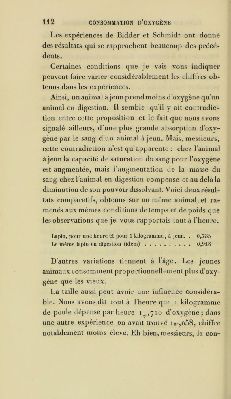 Les expériences de Bidder et Schmidt ont donné des résultats qui se rapprochent beaucoup des précé- dents. Certaines conditions que je vais vous indiquer peuvent faire varier considérablement les chiffres ob- tenus dans les expériences. Ainsi, un animal à jeun prendmoins d’oxygène qu’un animal en digestion. 11 semble qu’il y ait contradic- tion entre cette proposition et le fait que nous avons signalé ailleurs, d’une plus grande absorption d’oxy- gène par le sang d’un animal à jeun. Mais, messieurs, cette contradiction n’est qu’apparente : chez l’animal à jeun la capacité de saturation du sang pour l’oxygène est augmentée, mais l’augmentation de la masse du sang chez l’animal en digestion compense et au delà la diminution de son pouvoir dissolvant. Voici deuxrésul- tats comparatifs, obtenus sur un même animal, et ra- menés aux mêmes conditions de temps et de poids que les observations que je vous rapportais tout à l’heure. Lapin, pour une heure et pour 1 kilogramme, à jeun. . 0,735 Le même lapin en digestion (idem) 0,918 D’autres variations tiennent à l'âge. Les jeunes animaux consomment proportionnellement plus d’oxy- gène que les vieux. La taille aussi peut avoir une influence considéra- ble. Nous avons dit tout à l’heure que t kilogramme de poule dépense par heure 1^,710 d’oxygène ; dans une autre expérience on avait trouvé igr,o58, chiffre notablement moins élevé. Eh bien, messieurs, la cou-