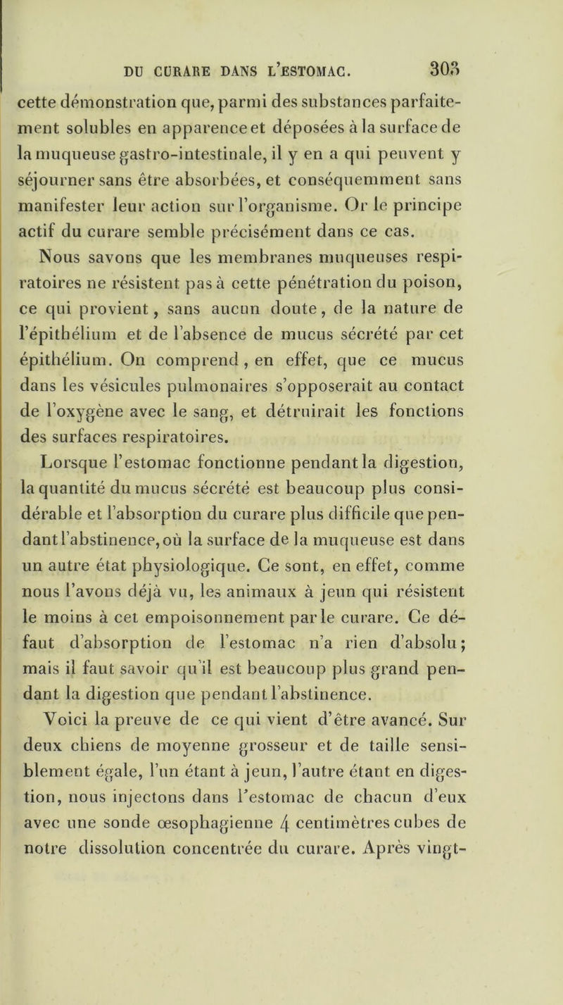 cette démonstration que, parmi des substances parfaite- ment solubles en apparenceet déposées à la surface de la muqueuse gastro-intestinale, il y en a qui peuvent y séjourner sans être absorbées, et conséquemment sans manifester leur action sur l’organisme. Or le principe actif du curare semble précisément dans ce cas. Nous savons que les membranes muqueuses respi- ratoires ne résistent pas à cette pénétration du poison, ce qui provient, sans aucun doute, de la nature de l’épithélium et de l’absence de mucus sécrété par cet épithélium. On comprend , en effet, que ce mucus dans les vésicules pulmonaires s’opposerait au contact de l’oxygène avec le sang, et détruirait les fonctions des surfaces respiratoires. Lorsque l’estomac fonctionne pendant la digestion, la quantité du mucus sécrété est beaucoup plus consi- dérable et l’absorption du curare plus difficile que pen- dant l’abstinence, où la surface de la muqueuse est dans un autre état physiologique. Ce sont, en effet, comme nous l’avons déjà vu, les animaux à jeun qui résistent le moins à cet empoisonnement parle curare. Ce dé- faut d’absorption de l’estomac n’a rien d’absolu; mais il faut savoir qu il est beaucoup plus grand pen- dant la digestion que pendant l’abstinence. Voici la preuve de ce qui vient d’être avancé. Sur deux chiens de moyenne grosseur et de taille sensi- blement égale, l’un étant à jeun, l’autre étant en diges- tion, nous injectons dans l’estomac de chacun d’eux avec une sonde œsophagienne l\ centimètres cubes de notre dissolution concentrée du curare. Après vingt-