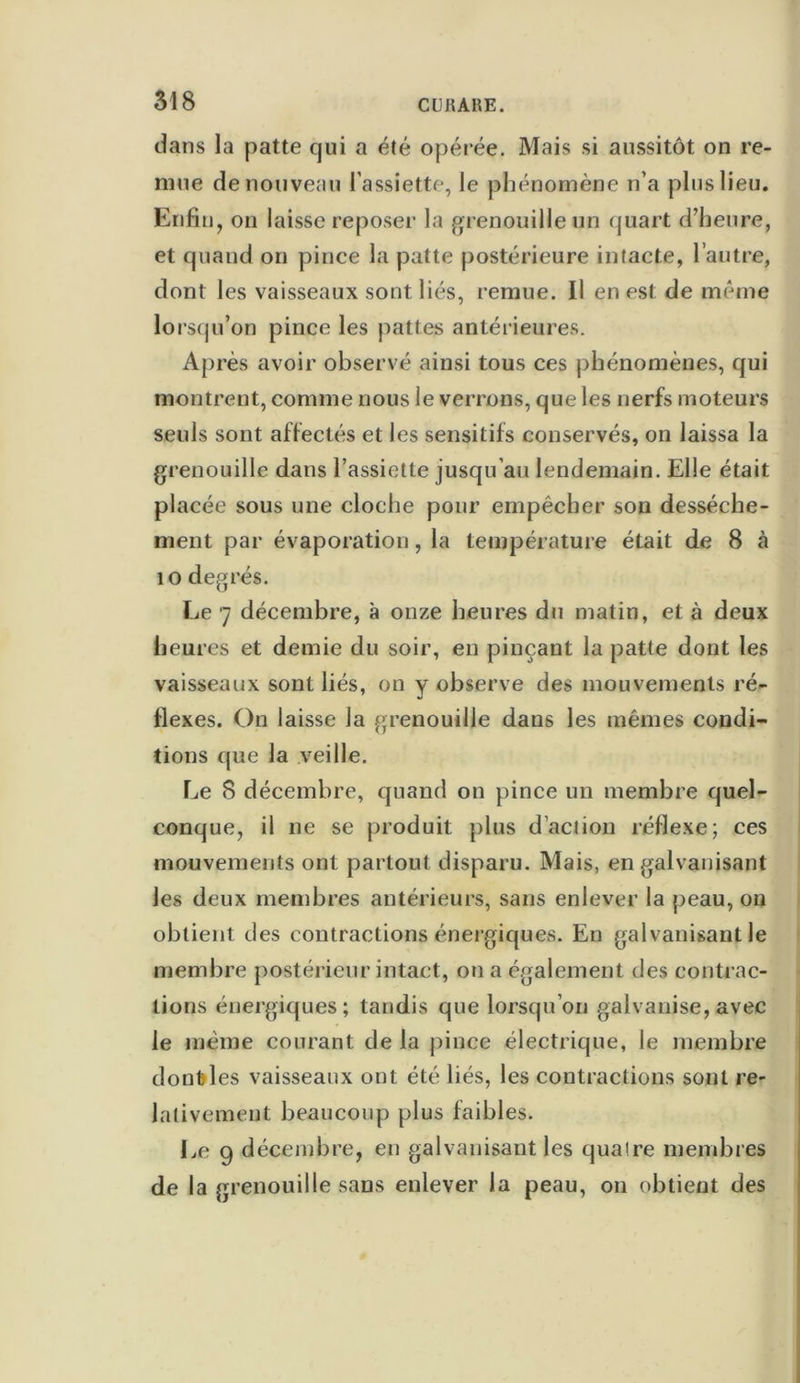 dans la patte qui a été opérée. Mais si aussitôt on re- mue de nouveau l’assiette, le phénomène n’a plus lieu. Enfin, on laisse reposer la grenouille un quart d’heure, et quand on pince la patte postérieure intacte, l’autre, dont les vaisseaux sont liés, remue. Il en est de même lorsqu’on pince les pattes antérieures. Après avoir observé ainsi tous ces phénomènes, qui montrent, comme nous le verrons, que les nerfs moteurs seuls sont affectés et les sensitifs conservés, on laissa la grenouille dans l’assiette jusqu’au lendemain. Elle était placée sous une cloche pour empêcher son dessèche- ment par évaporation, la température était de 8 à 10 degrés. Le 7 décembre, à onze heures du matin, et à deux heures et demie du soir, en pinçant la patte dont les vaisseaux sont liés, on y observe des mouvements ré- flexes. On laisse la grenouille dans les mêmes condi- tions que la veille. Le S décembre, quand on pince un membre quel- conque, il ne se produit plus d'action réflexe; ces mouvements ont partout disparu. Mais, en galvanisant les deux membres antérieurs, sans enlever la peau, ou obtient des contractions énergiques. En galvanisant le membre postérieur intact, on a également des contrac- tions énergiques; tandis que lorsqu’on galvanise, avec le même courant de la pince électrique, le membre doubles vaisseaux ont été liés, les contractions sont re- lativement beaucoup plus faibles. Le 9 décembre, en galvanisant les quaire membres de la grenouille sans enlever la peau, on obtient des