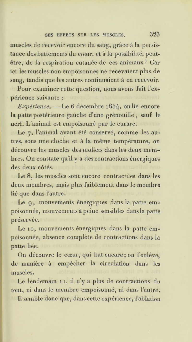 muscles de recevoir encore du sang, grâce à la persis- tance des battements du cœur, et à la possibilité, peut- être, de la respiration cutanée de ces animaux? Car ici les muscles non empoisonnés ne recevaient plus de sang, tandis que les autres continuaient à en recevoir. Pour examiner cette question, nous avons fait l’ex- périence suivante : Expérience. —Le 6 décembre i854? on lie encore la patte postérieure gauche d’une grenouille , sauf le nerf. L’animal est empoisonné par le curare. Le 7, l’animal ayant été conservé, comme les au- tres, sous une cloche et à la même température, on découvre les muscles des mollets dans les deux mem- bres. On constate qu’il y a des contractions énergiques des deux côtés. Le 8, les muscles sont encore contractiles dans les deux membres, mais plus faiblement dans le membre lié que dans l’autre. Le 9, mouvements énergiques dans la patte em- poisonnée, mouvements à peine sensibles dans la patte préservée. Le 10, mouvements énergiques dans la patte em- poisonnée, absence complète de contractions dans la patte liée. On découvre le cœur, qui bat encore; 011 l’enlève, de manière à empêcher la circulation dans les muscles. Le lendemain 1 1, il n’y a plus de contractions du tout, ni dans le membre empoisonné, ni dans l’autre. 11 semble donc que, dans cette expérience, l’ablation