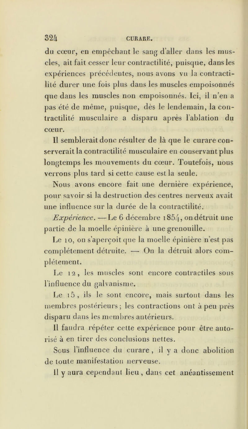 du cœur, en empêchant le sang d’aller dans les mus- cles, ait fait cesser leur contractilité, puisque, dans les expériences précédentes, nous avons vu la contracti- lité durer une fois plus dans les muscles empoisonnés que dans les muscles non empoisonnés. Ici, il n’en a pas été de même, puisque, dès le lendemain, la con- tractilité musculaire a disparu après l’ablation du cœur. Il semblerait donc résulter de là que le curare con- serverait la contractilité musculaire en couservant plus longtemps les mouvements du cœur. Toutefois, nous verrons plus tard si cette cause est la seule. Nous avons encore fait une dernière expérience, pour savoir si la destruction des centres nerveux avait une influence sur la durée de la contractilité. Expérience. —Le 6 décembre i85/j, on détruit une partie de la moelle épinière à une grenouille. Le 10, on s’aperçoit que la moelle épinière n’est pas complètement détruite. — On la détruit alors com- plètement. Le 12, les muscles sont encore contractiles sous l’influence du galvanisme. Le i5, ils le sont encore, mais surtout dans les membres postérieurs; les contractions ont à peu près disparu dans les membres antérieurs. Il faudra répéter cette expérience pour être auto- risé à en tirer des conclusions nettes. Sous l’influence du curare , il y a donc abolition de toute manifestation nerveuse. Il y aura cependant lieu, dans cet anéantissement